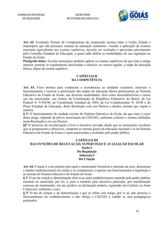 CONSELHO ESTADUAL                         SECRETARIA 
  DE EDUCAÇÃO                       DE ESTADO DA CASA CIVIL 
                                                                                                        


    


   Art. 62. Eventuais Termos de Compromisso de cooperação técnica entre a União, Estado e
   municípios que não possuem sistema de educação autônomo, visando à aplicação de exames
   nacionais equivalentes aos exames supletivos, deverão ser avaliados e aprovados previamente
   pelo Conselho Estadual de Educação, a quem cabe definir as modalidades de sua regulação no
   Estado de Goiás.
   Parágrafo único. Escolas municipais poderão aplicar os exames supletivos de que trata o artigo
   anterior somente se regularmente autorizadas a oferecer, no ensino regular, a etapa da educação
   básica, objeto do exame supletivo.

                                         CAPÍTULO II
                                       DA COMPETÊNCIA

   Art. 63. Fixar normas para credenciar e recredenciar as unidades escolares; autorizar o
   funcionamento e renovar a autorização das etapas da educação básica pertencentes ao Sistema
   Educativo do Estado de Goiás, nas diversas modalidades, bem como descredenciá-las e cassar
   seu ato autorizador, nos termos da Constituição da República Federativa do Brasil, da Lei
   Federal N. 9.394/96, da Constituição Estadual de 1989, da Lei Complementar N. 26/98 e do
   Plano Estadual de Educação, desta Resolução com seu Parecer e demais normas que regem a
   matéria.
   § 1º O funcionamento de unidade escolar do Sistema Educativo de Goiás, de que trata o caput
   deste artigo, depende de prévia autorização do CEE/GO, conforme critérios e normas definidos
   nesta Resolução e em seu Parecer.
   §2º O processo de escolarização é livre à iniciativa privada, desde que as instituições escolares
   que se propuseram a oferecê-lo, cumpram as normas gerais da educação nacional e as do Sistema
   Educativo do Estado de Goiás e sejam autorizadas e avaliadas pelo poder público.

                                 CAPÍTULO III
           DAS FUNÇÕES DE REGULAÇÃO, SUPERVISÃO E AVALIAÇÃO ESCOLAR
                                     Seção I
                                  Da Regulação
                                   Subseção I
                                   Da Criação

   Art. 64. Criação é o ato próprio pelo qual o mantenedor formaliza a intenção de criar, denominar
   e manter estabelecimento de ensino e se compromete a sujeitar seu funcionamento à legislação e
   às normas do Sistema Educativo do Estado de Goiás.
   § 1º O ato de criação e denominação efetiva-se, para estabelecimento mantido pelo poder público
   estadual ou municipal, por lei, e, para o mantido pela iniciativa particular, por manifestação
   expressa do mantenedor, em ato jurídico ou declaração própria, registrado em Cartório ou Junta
   Comercial, conforme o caso.
   § 2º O ato de criação e de denominação a que se refere este artigo, por si só, não autoriza o
   funcionamento do estabelecimento e não obriga o CEE/GO a validar os atos pedagógicos
   praticados.


                                                                                        21 
        
 