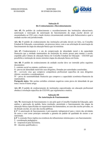 CONSELHO ESTADUAL                        SECRETARIA 
  DE EDUCAÇÃO                      DE ESTADO DA CASA CIVIL 
                                                                                                      


    
                                         Subseção II
                             Do Credenciamento e Recredenciamento

   Art. 65. Os pedidos de credenciamento e recredenciamento das instituições educacionais,
   autorização e renovação da autorização de funcionamento da etapa escolar devem ser
   encaminhados ao CEE com o laudo técnico circunstanciado emitido pela Subsecretaria a qual a
   unidade escolar está jurisdicionada.

   Art. 66. O pedido de credenciamento das instituições privadas deverá ser feito, no Conselho
   Estadual de Educação, concomitante, em processo único, com a sua solicitação de autorização de
   funcionamento da etapa da educação básica que irá ministrar.

   Art. 67. Credenciamento é o ato de comprovação de idoneidade moral e da capacidade
   financeira que a entidade mantenedora da instituição de ensino possui para manter a escola,
   expedido pela Câmara de educação básica do Conselho Estadual de Educação – CEE/GO que
   possibilita a instituição de ensino ministrar etapas da educação básica em Goiás.

   Art. 68. O pedido de credenciamento da unidade escolar deve ser instruído pelos seguintes
   documentos:
   I - contrato social ou estatuto, conforme o caso;
   II - provas de idoneidade moral dos seus dirigentes, firmadas por autoridades constituídas;
   III - curricula vitae que comprove competência profissional específica de seus dirigentes
   (diretor, secretário e coordenadores);
   IV - prova de sustentabilidade financeira que comprove a capacidade econômico-financeira da
   mantenedora.
   Parágrafo único. São aceitas certidões criminais negativas como prova de idoneidade de que
   trata o inciso II deste artigo.

   Art. 69. O pedido de credenciamento de instituições especializadas em educação profissional
   obedece à resolução específica do CEE/GO, que regulamenta a matéria.
    
                                          Subseção III
                                Da Autorização de Funcionamento

   Art. 70. Autorização de funcionamento é o ato pelo qual o Conselho Estadual de Educação, após
   análise e aprovação do pedido, baixa resolução, permitindo o funcionamento das etapas da
   educação básica especificadas no requerimento da mantenedora, no caso das escolas privadas, ou
   da direção escolar, no caso das escolas públicas.
   § 1º A autorização de funcionamento é pré-requisito indispensável para o início das atividades
   do curso e tem como princípio norteador a garantia do padrão de qualidade do ensino a ser
   ministrado.
   § 2º A extensão física implica na existência da infraestrutura mínima para o seu funcionamento:
   I – coordenação pedagógica;
   II – responsável pela Secretaria;
   III – docentes qualificados e;

                                                                                       22 
        
 