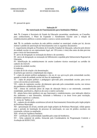 CONSELHO ESTADUAL                         SECRETARIA 
  DE EDUCAÇÃO                       DE ESTADO DA CASA CIVIL 
                                                                                                         


    
   IV- pessoal de apoio

                                         Subseção IV
                   Da Autorização de Funcionamento para Instituições Públicas

   Art. 71. Compete à Secretaria de Estado da Educação encaminhar, anualmente, ao Conselho,
   para conhecimento, o Plano de Expansão e Atendimento Escolar com a relação de
   estabelecimentos públicos a serem criados e cursos a serem autorizados.

   Art. 72. As unidades escolares da rede pública estadual ou municipal, criadas por lei, devem
   instruir o pedido de autorização de funcionamento com os seguintes documentos:
   I - requerimento dirigido ao Presidente do Conselho Estadual de Educação, subscrito pelo diretor
   da unidade escolar ou seu representante legal, até 120 (cento e vinte) dias antes da data prevista
   para o início de funcionamento;
   II - prova de designação ou nomeação do diretor e do secretário;
   III - prova de designação ou nomeação de bibliotecário expedida pela Subsecretaria Regional de
   Educação;
   IV- identificação do estabelecimento de ensino (cadastro técnico municipal ou certidão do
   cadastro do imóvel):
   a) nome da unidade escolar;
   b) endereço;
   c) cópia da lei de criação e de denominação;
   d) portaria que autoriza a implantação das etapas;
   V - cópia do projeto político pedagógico e da ata de sua aprovação pela comunidade escolar,
   quando se tratar de unidade escolar em fase de implantação;
   VI – cópia do projeto político e pedagógico aprovado pela comunidade escolar, para novos
   cursos em escolas já autorizadas;
   VII - cópia do regimento escolar, devidamente aprovado pela comunidade escolar, nos termos
   dos parâmetros estabelecidos pelo CEE;
   VIII - síntese do currículo pleno da etapa da educação básica a ser ministrada, constando
   modalidade, justificativa, objetivos do curso e matriz curricular;
   IX - planta baixa do(s) prédio(s) em que funcionará o estabelecimento, com indicação objetiva
   dos ambientes e suas dimensões, incluindo a biblioteca e as áreas livres para recreação,
   atividades esportivas e culturais;
   X - termo de “habite-se”;
   XI – cadastro de atividades econômicas (alvará de funcionamento) fornecidos pelo órgão próprio
   da Prefeitura Municipal;
   XII - apresentação do alvará, emitido pelo órgão próprio da Prefeitura Municipal, válido apenas
   para o período de tramitação do processo de autorização, no caso de prédios escolares em
   construção, reforma ou ampliação;
   XIII - alvará da Vigilância Sanitária;
   XIV – certificado de conformidade expedido pelo corpo de bombeiros;
   XV - ficha cadastral do prédio, fornecida pela Coordenadoria de Programação Controle e
   Avaliação da SEDUC/GO;


                                                                                         23 
        
 