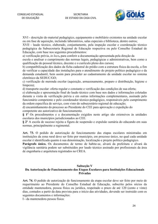 CONSELHO ESTADUAL                         SECRETARIA 
  DE EDUCAÇÃO                       DE ESTADO DA CASA CIVIL 
                                                                                                          


    
   XVI - descrição do material pedagógico, equipamento e mobiliário existentes na unidade escolar
   ou em fase de aquisição, incluindo laboratórios, salas especiais e biblioteca, dentre outros;
   XVII - laudo técnico, elaborado, conjuntamente, pela inspeção escolar e coordenação técnico
   pedagógica da Subsecretaria Regional de Educação respectiva ou pelo Conselho Estadual de
   Educação, com base nos seguintes procedimentos:
   a) verificação prévia, in loco, para conferir a documentação apresentada pela direção da
   escola e analisar o cumprimento das normas legais, pedagógicas e administrativas, bem como a
   qualificação do pessoal técnico, docente e o currículo pleno dos cursos;
   b) compatibilização dos dados da ficha cadastral do prédio com a estrutura física da escola, a fim
   de verificar a capacidade das instalações para o atendimento do projeto político pedagógico e da
   demanda estudantil, bem assim para proceder ao cadastramento da unidade escolar no sistema
   eletrônico da SEDUC/GO;
   c) verificação de merenda escolar (aquisição, armazenamento, preparo e distribuição, higiene e
   limpeza);
   d) transporte escolar: oferta regular e constante e verificação das condições de sua oferta;
   e) elaboração e apresentação final do laudo técnico com base nos dados e informações coletadas
   durante a visita de verificação prévia e em outras informações complementares, assinado pelo
   funcionário competente e pelo coordenador técnico-pedagógico, responsáveis pelo cumprimento
   da ordem específica de serviço, com visto do subsecretário regional de educação;
   d) encaminhamento do processo ao Presidente do CEE para aprovação e expedição do
   competente ato autorizativo de funcionamento.
   § 1º Os procedimentos e a documentação exigidos neste artigo são extensivos às unidades
   escolares dos municípios jurisdicionados ao CEE.
   § 2º A escola de sucesso rejeita a figura de suspensão e expulsão sumária do educando em suas
   normas, principalmente a regimental.

   Art. 73. O pedido de autorização de funcionamento das etapas escolares ministradas em
   instituições da zona rural deve ser feito por município, em processo único, no qual cada unidade
   escolar é identificada quanto à sua denominação, localização e projeto político pedagógico.
   Parágrafo único. Os documentos de termo de habite-se, alvará da prefeitura e alvará da
   vigilância sanitária podem ser substituídos por laudo técnico assinado por profissionais da área
   de engenharia e arquitetura registrados no CREA.



                                         Subseção V
       Da Autorização de Funcionamento das Etapas Escolares para Instituições Educacionais
                                           Privadas

   Art. 74. O pedido de autorização de funcionamento da etapa escolar deve ser feito por meio de
   requerimento ao Presidente do Conselho Estadual de Educação, subscrito pelos sócios da
   entidade mantenedora, pessoa física ou jurídica, respeitado o prazo de até 120 (cento e vinte)
   dias, contados a partir da data prevista para o início das atividades, devendo ser instruído com os
   seguintes documentos e informações:
   I - da mantenedora pessoa física:

                                                                                          24 
         
 
