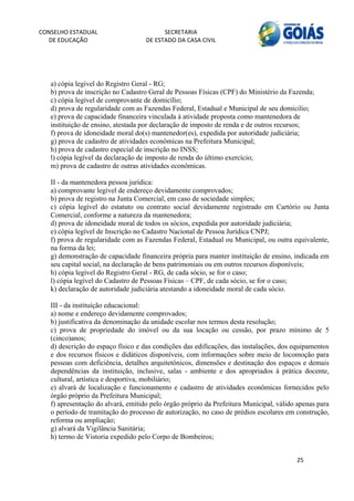 CONSELHO ESTADUAL                         SECRETARIA 
  DE EDUCAÇÃO                       DE ESTADO DA CASA CIVIL 
                                                                                                        


    
   a) cópia legível do Registro Geral - RG;
   b) prova de inscrição no Cadastro Geral de Pessoas Físicas (CPF) do Ministério da Fazenda;
   c) cópia legível de comprovante de domicílio;
   d) prova de regularidade com as Fazendas Federal, Estadual e Municipal de seu domicilio;
   e) prova de capacidade financeira vinculada à atividade proposta como mantenedora de
   instituição de ensino, atestada por declaração de imposto de renda e de outros recursos;
   f) prova de idoneidade moral do(s) mantenedor(es), expedida por autoridade judiciária;
   g) prova de cadastro de atividades econômicas na Prefeitura Municipal;
   h) prova de cadastro especial de inscrição no INSS;
   l) cópia legível da declaração de imposto de renda do último exercício;
   m) prova de cadastro de outras atividades econômicas.

   II - da mantenedora pessoa jurídica:
   a) comprovante legível de endereço devidamente comprovados;
   b) prova de registro na Junta Comercial, em caso de sociedade simples;
   c) cópia legível do estatuto ou contrato social devidamente registrado em Cartório ou Junta
   Comercial, conforme a natureza da mantenedora;
   d) prova de idoneidade moral de todos os sócios, expedida por autoridade judiciária;
   e) cópia legível de Inscrição no Cadastro Nacional de Pessoa Jurídica CNPJ;
   f) prova de regularidade com as Fazendas Federal, Estadual ou Municipal, ou outra equivalente,
   na forma da lei;
   g) demonstração de capacidade financeira própria para manter instituição de ensino, indicada em
   seu capital social, na declaração de bens patrimoniais ou em outros recursos disponíveis;
   h) cópia legível do Registro Geral - RG, de cada sócio, se for o caso;
   l) cópia legível do Cadastro de Pessoas Físicas – CPF, de cada sócio, se for o caso;
   k) declaração de autoridade judiciária atestando a idoneidade moral de cada sócio.

   III - da instituição educacional:
   a) nome e endereço devidamente comprovados;
   b) justificativa da denominação da unidade escolar nos termos desta resolução;
   c) prova de propriedade do imóvel ou da sua locação ou cessão, por prazo mínimo de 5
   (cinco)anos;
   d) descrição do espaço físico e das condições das edificações, das instalações, dos equipamentos
   e dos recursos físicos e didáticos disponíveis, com informações sobre meio de locomoção para
   pessoas com deficiência, detalhes arquitetônicos, dimensões e destinação dos espaços e demais
   dependências da instituição, inclusive, salas - ambiente e dos apropriados à prática docente,
   cultural, artística e desportiva, mobiliário;
   e) alvará de localização e funcionamento e cadastro de atividades econômicas fornecidos pelo
   órgão próprio da Prefeitura Municipal;
   f) apresentação do alvará, emitido pelo órgão próprio da Prefeitura Municipal, válido apenas para
   o período de tramitação do processo de autorização, no caso de prédios escolares em construção,
   reforma ou ampliação;
   g) alvará da Vigilância Sanitária;
   h) termo de Vistoria expedido pelo Corpo de Bombeiros;


                                                                                        25 
        
 