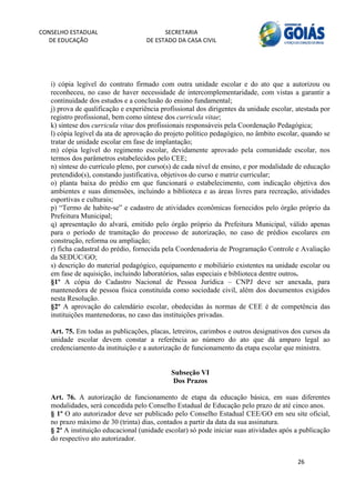 CONSELHO ESTADUAL                         SECRETARIA 
  DE EDUCAÇÃO                       DE ESTADO DA CASA CIVIL 
                                                                                                         


    
   i) cópia legível do contrato firmado com outra unidade escolar e do ato que a autorizou ou
   reconheceu, no caso de haver necessidade de intercomplementaridade, com vistas a garantir a
   continuidade dos estudos e a conclusão do ensino fundamental;
   j) prova de qualificação e experiência profissional dos dirigentes da unidade escolar, atestada por
   registro profissional, bem como síntese dos curricula vitae;
   k) síntese dos curricula vitae dos profissionais responsáveis pela Coordenação Pedagógica;
   l) cópia legível da ata de aprovação do projeto político pedagógico, no âmbito escolar, quando se
   tratar de unidade escolar em fase de implantação;
   m) cópia legível do regimento escolar, devidamente aprovado pela comunidade escolar, nos
   termos dos parâmetros estabelecidos pelo CEE;
   n) síntese do currículo pleno, por curso(s) de cada nível de ensino, e por modalidade de educação
   pretendido(s), constando justificativa, objetivos do curso e matriz curricular;
   o) planta baixa do prédio em que funcionará o estabelecimento, com indicação objetiva dos
   ambientes e suas dimensões, incluindo a biblioteca e as áreas livres para recreação, atividades
   esportivas e culturais;
   p) “Termo de habite-se” e cadastro de atividades econômicas fornecidos pelo órgão próprio da
   Prefeitura Municipal;
   q) apresentação do alvará, emitido pelo órgão próprio da Prefeitura Municipal, válido apenas
   para o período de tramitação do processo de autorização, no caso de prédios escolares em
   construção, reforma ou ampliação;
   r) ficha cadastral do prédio, fornecida pela Coordenadoria de Programação Controle e Avaliação
   da SEDUC/GO;
   s) descrição do material pedagógico, equipamento e mobiliário existentes na unidade escolar ou
   em fase de aquisição, incluindo laboratórios, salas especiais e biblioteca dentre outros.
   §1º A cópia do Cadastro Nacional de Pessoa Jurídica – CNPJ deve ser anexada, para
   mantenedora de pessoa física constituída como sociedade civil, além dos documentos exigidos
   nesta Resolução.
   §2º A aprovação do calendário escolar, obedecidas às normas de CEE é de competência das
   instituições mantenedoras, no caso das instituições privadas.

   Art. 75. Em todas as publicações, placas, letreiros, carimbos e outros designativos dos cursos da
   unidade escolar devem constar a referência ao número do ato que dá amparo legal ao
   credenciamento da instituição e a autorização de funcionamento da etapa escolar que ministra.


                                             Subseção VI
                                             Dos Prazos

   Art. 76. A autorização de funcionamento de etapa da educação básica, em suas diferentes
   modalidades, será concedida pelo Conselho Estadual de Educação pelo prazo de até cinco anos.
   § 1º O ato autorizador deve ser publicado pelo Conselho Estadual CEE/GO em seu site oficial,
   no prazo máximo de 30 (trinta) dias, contados a partir da data da sua assinatura.
   § 2º A instituição educacional (unidade escolar) só pode iniciar suas atividades após a publicação
   do respectivo ato autorizador.


                                                                                          26 
        
 