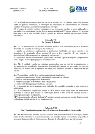 CONSELHO ESTADUAL                        SECRETARIA 
  DE EDUCAÇÃO                      DE ESTADO DA CASA CIVIL 
                                                                                                     


    
   § 3º A unidade escolar deverá solicitar, no prazo máximo de 120 (cento e vinte) dias antes do
   findar do período autorizado, a renovação da autorização de funcionamento ao Conselho
   Estadual de Educação, nos termos da legislação em vigor.
   §4º A cópia do projeto político pedagógico e do regimento escolar, a serem elaborados e
   aprovados pela comunidade escolar, deverá ser apresentado ao CEE em no máximo 90 (noventa)
   dias após o início das atividades letivas, quando se tratar de unidade escolar com primeira
   autorização.

                                         Subseção VII
                                      Do Quadro de Pessoal

   Art. 77. Os mantenedores de unidades escolares públicas e de instituições privadas de ensino
   devem ter nas unidades escolares por eles mantidas:
   I - quadro de diretores, coordenadores, e professores habilitados em curso superior e de
   licenciatura de graduação plena, compatível com a área específica de sua atuação, e
   bibliotecários habilitados em curso superior de bacharelado;
   II – quadro de pessoal administrativo qualificado, conforme legislação vigente, comprometido
   com o projeto político pedagógico da unidade escolar.

   Art. 78. A unidade escolar ou entidade mantenedora que no ato de credenciamento e
   recredenciamento, autorização ou renovação da autorização possua, em seu quadro docente não
   habilitado, de acordo com a legislação em vigor, fica impedida de obter o respectivo ato que
   solicita.

   Art. 79. A unidade escolar deve manter organizados e atualizados:
   I - o cadastro dos docentes e demais profissionais, contendo, no mínimo:
   a) dados de identificação pessoal e profissional;
   b) comprovação legal de habilitação para o magistério;
   c) comprovante do regime de trabalho do servidor.
   II – a nominata do corpo docente, com indicação do conteúdo curricular e suas respectivas
   habilitações.
   § 1º A documentação exigida nos incisos I e II e alíneas deste artigo deve ser apresentada,
   analisada é avaliada por ocasião da verificação prévia e deve ficar na unidade escolar à
   disposição dos órgãos competentes.
   § 2º A documentação referente à alínea “c” será apresentada somente por ocasião do processo de
   avaliação de unidade escolar já em funcionamento.



                                       Subseção VIII
            Dos Procedimentos para o Recredenciamento, Renovação da Autorização

   Art. 80. As instituições privadas deverão requerer no Conselho Estadual de Educação, findo o
   prazo do ato autorizativo, o recredenciamento da unidade escolar concomitante ao pedido de
   renovação da autorização de funcionamento da etapa da educação básica que irá ministrar.

                                                                                      27 
        
 