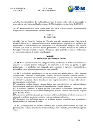 CONSELHO ESTADUAL                         SECRETARIA 
  DE EDUCAÇÃO                       DE ESTADO DA CASA CIVIL 
                                                                                                        


    
   Art. 86. As mantenedoras das instituições privadas de ensino terão o ato de autorização ou
   renovação da autorização, publicados no prazo de 30 (trinta) dias, no site oficial do CEE/GO.

   Art. 87. O ato autorizativo ou de renovação da autorização pode ser cassado, se comprovadas
   irregularidades, assegurando-se o direito à ampla defesa.

                                              Seção II
                                           Da Supervisão

   Art. 88. Cabe ao Conselho Estadual de Educação, em ação harmônica com a Secretaria de
   Estado de Educação por meio das Subsecretarias, supervisionar o cumprimento da legislação que
   regulamenta o credenciamento das instituições e o funcionamento adequado das unidades
   escolares que atuam na educação básica, pertencentes ao Sistema Educativo do Estado de
   Educação, bem como orientar as escolas a fim de que sejam garantidos o acesso, a permanência
   e o sucesso no processo de ensino- aprendizagem.

                                            Seção III
                              Da Avaliação da Aprendizagem Escolar

   Art. 89. Cada unidade escolar deve, obrigatoriamente, estabelecer, de forma circunstanciada e
   exaustiva no projeto político pedagógico, no regimento e no plano de gestão, as ações
   pedagógicas e as condições mais adequadas para assegurar o ingresso, a permanência, a
   promoção e o aproveitamento de estudos de cada educando.

   Art. 90. A avaliação da aprendizagem escolar, nos termos desta Resolução e da LDB, é processo
   diagnosticador, formativo e emancipador, devendo realizar-se contínua e cumulativamente, e
   com absoluta prevalência dos aspectos qualitativos sobre os quantitativos e dos formativos sobre
   os informativos, visando a busca de subsídios para o aprimoramento do processo educacional e
   para a avaliação institucional.
   §1º A avaliação contínua é aquela efetuada durante todo o período letivo, por meio de inúmeros
   instrumentos de observação do desenvolvimento humano e escolar do aluno.
   §2º A avaliação cumulativa é aquela que tem como objeto os resultados conseguidos pelo
   educando no conjunto do seu desenvolvimento global, humano e escolar, analisado em conjunto
   pelos docentes da área.
   §3º A avaliação qualitativa é aquela que supera os critérios matemáticos e valoriza os avanços do
   educando visando ao seu desenvolvimento no processo de aprendizagem.
   §4º As pessoas com deficiência devem ser avaliadas segundo os critérios que normatizam a
   Educação Especial no Estado de Goiás.

   Art. 91. A avaliação tem por objetivo contribuir para o pleno desenvolvimento do aluno, seu
   preparo para o exercício da cidadania e sua qualificação para o trabalho, consoante legislação em
   vigor.




                                                                                        29 
        
 