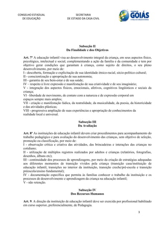 CONSELHO ESTADUAL                         SECRETARIA 
  DE EDUCAÇÃO                       DE ESTADO DA CASA CIVIL 
                                                                                                          


    



                                             Subseção II
                                    Da Finalidade e dos Objetivos

   Art. 7º A educação infantil visa ao desenvolvimento integral da criança, em seus aspectos físico,
   psicológico, intelectual e social, complementando a ação da família e da comunidade e tem por
   objetivo gerar condições que garantam à criança, como sujeito de direitos, o seu pleno
   desenvolvimento, por meio de:
   I - descoberta, formação e explicitação de sua identidade étnico-racial, sócio-político cultural;
   II - conscientização e apropriação de sua autonomia;
   III - garantia de seu bem-estar e de sua saúde;
   IV – respeito à livre expressão e manifestação de sua criatividade e de seu imaginário;
   V - integração dos aspectos físicos, emocionais, afetivos, cognitivos lingüísticos e sociais da
   criança;
   VI –liberdade de movimento, de contato com a natureza e de expressão corporal em
   espaços sempre mais amplos;
   VII - criação e manifestação lúdica, da teatralidade, da musicalidade, da poesia, da historicidade
   e das atividades plásticas;
   VIII - progressiva ampliação de suas experiências e apropriação de conhecimentos da
   realidade local e universal.

                                             Subseção III
                                             Da Avaliação

   Art. 8º As instituições de educação infantil devem criar procedimentos para acompanhamento do
   trabalho pedagógico e para avaliação do desenvolvimento das crianças, sem objetivo de seleção,
   promoção ou classificação, por meio de:
   I - observação crítica e criativa das atividades, das brincadeiras e interações das crianças no
   cotidiano;
   II - utilização de múltiplos registros realizados por adultos e crianças (relatórios, fotografias,
   desenhos, álbuns etc);
   III - continuidade dos processos de aprendizagens, por meio da criação de estratégias adequadas
   aos diferentes momentos de transição vividos pela criança (transição casa/instituição de
   educação infantil, transições no interior da instituição, transição creche/pré-escola e transição
   préescola/ensino fundamental);
   IV - documentação específica que permita às famílias conhecer o trabalho da instituição e os
   processos de desenvolvimento e aprendizagem da criança na educação infantil;
   V - não retenção.

                                            Subseção IV
                                       Dos Recursos Humanos

   Art. 9. A direção da instituição de educação infantil deve ser exercida por profissional habilitado
   em curso superior, preferencialmente, de Pedagogia.

                                                                                           3 
        
 