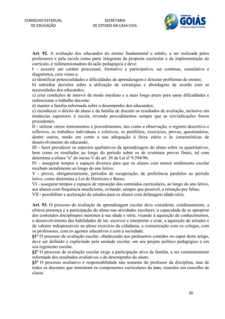 CONSELHO ESTADUAL                         SECRETARIA 
  DE EDUCAÇÃO                       DE ESTADO DA CASA CIVIL 
                                                                                                      


    
   Art. 92. A avaliação dos educandos do ensino fundamental e médio, a ser realizada pelos
   professores e pela escola como parte integrante da proposta curricular e da implementação do
   currículo, é redimensionadora da ação pedagógica e deve:
   I - assumir um caráter processual, formativo e participativo, ser contínua, cumulativa e
   diagnóstica, com vistas a:
   a) identificar potencialidades e dificuldades de aprendizagem e detectar problemas de ensino;
   b) subsidiar decisões sobre a utilização de estratégias e abordagens de acordo com as
   necessidades dos educandos;
   c) criar condições de intervir de modo imediato e a mais longo prazo para sanar dificuldades e
   redirecionar o trabalho docente;
   d) manter a família informada sobre o desempenho dos educandos;
   e) reconhecer o direito do aluno e da família de discutir os resultados de avaliação, inclusive em
   instâncias superiores à escola, revendo procedimentos sempre que as reivindicações forem
   procedentes.
   II - utilizar vários instrumentos e procedimentos, tais como a observação, o registro descritivo e
   reflexivo, os trabalhos individuais e coletivos, os portfólios, exercícios, provas, questionários,
   dentre outros, tendo em conta a sua adequação à faixa etária e às características de
   desenvolvimento do educando;
   III - fazer prevalecer os aspectos qualitativos da aprendizagem do aluno sobre os quantitativos,
   bem como os resultados ao longo do período sobre os de eventuais provas finais, tal com
   determina a alínea "a" do inciso V do art. 24 da Lei nº 9.394/96;
   IV - assegurar tempos e espaços diversos para que os alunos com menor rendimento escolar
   recebam atendimento ao longo do ano letivo;
   V - prover, obrigatoriamente, períodos de recuperação, de preferência paralelos ao período
   letivo, como determina a Lei de Diretrizes e Bases;
   VI - assegurar tempos e espaços de reposição dos conteúdos curriculares, ao longo do ano letivo,
   aos alunos com frequência insuficiente, evitando, sempre que possível, a retenção por faltas;
   VII - possibilitar a aceleração de estudos para os alunos com defasagem idade-série.

   Art. 93. O processo de avaliação da aprendizagem escolar deve considerar, cotidianamente, a
   efetiva presença e a participação do aluno nas atividades escolares; a capacidade de se apropriar
   dos conteúdos disciplinares inerentes à sua idade e série, visando à aquisição de conhecimentos,
   o desenvolvimento das habilidades de ler, escrever e interpretar e criar, a aquisição de atitudes e
   de valores indispensáveis ao pleno exercício da cidadania, a comunicação com os colegas, com
   os professores, com os agentes educativos e com a sociedade.
   §1º O processo de avaliação escolar, obedecendo aos parâmetros contidos no caput deste artigo,
   deve ser definido e explicitado pela unidade escolar, em seu projeto político pedagógico e em
   seu regimento escolar.
   §2º O processo de avaliação escolar exige a participação ativa da família, a ser constantemente
   informada dos resultados avaliativos e do desempenho do aluno.
   §3º O processo avaliativo é responsabilidade não somente do professor da disciplina, mas de
   todos os docentes que ministram os componentes curriculares da área, reunidos em conselho de
   classe.



                                                                                          30 
        
 