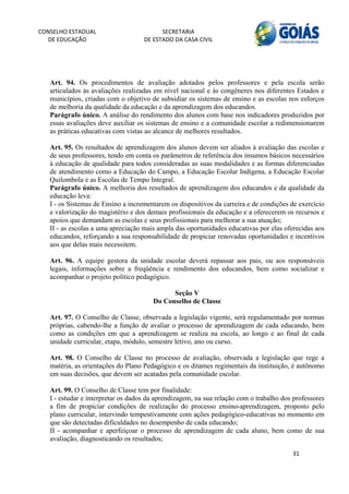 CONSELHO ESTADUAL                         SECRETARIA 
  DE EDUCAÇÃO                       DE ESTADO DA CASA CIVIL 
                                                                                                        


    
   Art. 94. Os procedimentos de avaliação adotados pelos professores e pela escola serão
   articulados às avaliações realizadas em nível nacional e às congêneres nos diferentes Estados e
   municípios, criadas com o objetivo de subsidiar os sistemas de ensino e as escolas nos esforços
   de melhoria da qualidade da educação e da aprendizagem dos educandos.
   Parágrafo único. A análise do rendimento dos alunos com base nos indicadores produzidos por
   essas avaliações deve auxiliar os sistemas de ensino e a comunidade escolar a redimensionarem
   as práticas educativas com vistas ao alcance de melhores resultados.

   Art. 95. Os resultados de aprendizagem dos alunos devem ser aliados à avaliação das escolas e
   de seus professores, tendo em conta os parâmetros de referência dos insumos básicos necessários
   à educação de qualidade para todos consideradas as suas modalidades e as formas diferenciadas
   de atendimento como a Educação do Campo, a Educação Escolar Indígena, a Educação Escolar
   Quilombola e as Escolas de Tempo Integral.
   Parágrafo único. A melhoria dos resultados de aprendizagem dos educandos e da qualidade da
   educação leva:
   I - os Sistemas de Ensino a incrementarem os dispositivos da carreira e de condições de exercício
   e valorização do magistério e dos demais profissionais da educação e a oferecerem os recursos e
   apoios que demandam as escolas e seus profissionais para melhorar a sua atuação;
   II - as escolas a uma apreciação mais ampla das oportunidades educativas por elas oferecidas aos
   educandos, reforçando a sua responsabilidade de propiciar renovadas oportunidades e incentivos
   aos que delas mais necessitem.

   Art. 96. A equipe gestora da unidade escolar deverá repassar aos pais, ou aos responsáveis
   legais, informações sobre a freqüência e rendimento dos educandos, bem como socializar e
   acompanhar o projeto político pedagógico.

                                             Seção V
                                       Do Conselho de Classe

   Art. 97. O Conselho de Classe, observada a legislação vigente, será regulamentado por normas
   próprias, cabendo-lhe a função de avaliar o processo de aprendizagem de cada educando, bem
   como as condições em que a aprendizagem se realiza na escola, ao longo e ao final de cada
   unidade curricular, etapa, módulo, semestre letivo, ano ou curso.

   Art. 98. O Conselho de Classe no processo de avaliação, observada a legislação que rege a
   matéria, as orientações do Plano Pedagógico e os ditames regimentais da instituição, é autônomo
   em suas decisões, que devem ser acatadas pela comunidade escolar.

   Art. 99. O Conselho de Classe tem por finalidade:
   I - estudar e interpretar os dados da aprendizagem, na sua relação com o trabalho dos professores
   a fim de propiciar condições de realização do processo ensino-aprendizagem, proposto pelo
   plano curricular, intervindo tempestivamente com ações pedagógico-educativas no momento em
   que são detectadas dificuldades no desempenho de cada educando;
   II - acompanhar e aperfeiçoar o processo de aprendizagem de cada aluno, bem como de sua
   avaliação, diagnosticando os resultados;

                                                                                        31 
        
 