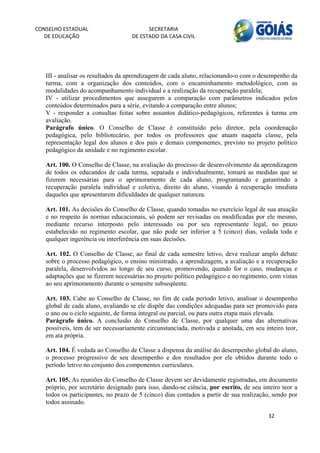 CONSELHO ESTADUAL                         SECRETARIA 
  DE EDUCAÇÃO                       DE ESTADO DA CASA CIVIL 
                                                                                                        


    
   III - analisar os resultados da aprendizagem de cada aluno, relacionando-o com o desempenho da
   turma, com a organização dos conteúdos, com o encaminhamento metodológico, com as
   modalidades do acompanhamento individual e a realização da recuperação paralela;
   IV - utilizar procedimentos que assegurem a comparação com parâmetros indicados pelos
   conteúdos determinados para a série, evitando a comparação entre alunos;
   V - responder a consultas feitas sobre assuntos didático-pedagógicos, referentes à turma em
   avaliação.
   Parágrafo único. O Conselho de Classe é constituído pelo diretor, pela coordenação
   pedagógica, pelo bibliotecário, por todos os professores que atuam naquela classe, pela
   representação legal dos alunos e dos pais e demais componentes, previsto no projeto político
   pedagógico da unidade e no regimento escolar.

   Art. 100. O Conselho de Classe, na avaliação do processo de desenvolvimento da aprendizagem
   de todos os educandos de cada turma, separada e individualmente, tomará as medidas que se
   fizerem necessárias para o aprimoramento de cada aluno, programando e garantindo a
   recuperação paralela individual e coletiva, direito do aluno, visando à recuperação imediata
   daqueles que apresentarem dificuldades de qualquer natureza.

   Art. 101. As decisões do Conselho de Classe, quando tomadas no exercício legal de sua atuação
   e no respeito às normas educacionais, só podem ser revisadas ou modificadas por ele mesmo,
   mediante recurso interposto pelo interessado ou por seu representante legal, no prazo
   estabelecido no regimento escolar, que não pode ser inferior a 5 (cinco) dias, vedada toda e
   qualquer ingerência ou interferência em suas decisões.

   Art. 102. O Conselho de Classe, ao final de cada semestre letivo, deve realizar amplo debate
   sobre o processo pedagógico, o ensino ministrado, a aprendizagem, a avaliação e a recuperação
   paralela, desenvolvidos ao longo de seu curso, promovendo, quando for o caso, mudanças e
   adaptações que se fizerem necessárias no projeto político pedagógico e no regimento, com vistas
   ao seu aprimoramento durante o semestre subseqüente.

   Art. 103. Cabe ao Conselho de Classe, no fim de cada período letivo, analisar o desempenho
   global de cada aluno, avaliando se ele dispõe das condições adequadas para ser promovido para
   o ano ou o ciclo seguinte, de forma integral ou parcial, ou para outra etapa mais elevada.
   Parágrafo único. A conclusão do Conselho de Classe, por qualquer uma das alternativas
   possíveis, tem de ser necessariamente circunstanciada, motivada e anotada, em seu inteiro teor,
   em ata própria.
    
   Art. 104. É vedada ao Conselho de Classe a dispensa da análise do desempenho global do aluno,
   o processo progressivo de seu desempenho e dos resultados por ele obtidos durante todo o
   período letivo no conjunto dos componentes curriculares.

   Art. 105. As reuniões do Conselho de Classe devem ser devidamente registradas, em documento
   próprio, por secretário designado para isso, dando-se ciência, por escrito, de seu inteiro teor a
   todos os participantes, no prazo de 5 (cinco) dias contados a partir de sua realização, sendo por
   todos assinado.

                                                                                        32 
        
 