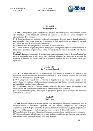 CONSELHO ESTADUAL                        SECRETARIA 
  DE EDUCAÇÃO                      DE ESTADO DA CASA CIVIL 
                                                                                                     


    



                                            Seção VII
                                         Da Recuperação

   Art. 106. A recuperação, parte integrante do processo de construção do conhecimento, deverá
   ser entendida como orientação contínua de estudos e criação de novas situações de
   aprendizagem, deve ocorrer:
   I - de forma contínua, nos ambientes pedagógicos, em que o docente, a partir da ação educativa
   desencadeada, criará novas situações desafiadoras e dará atendimento ao educando que dele
   necessitar, por meio de atividades diversificadas;
   II – como definida no cronograma de atividades da unidade escolar;
   III – como disposto no projeto político pedagógico, abrangendo aspectos complementares da
   recuperação entendida no processo de forma concomitante aos estudos ministrados no cotidiano
   da escola.
   Parágrafo único. A recuperação deverá abranger os conteúdos curriculares do módulo/etapa/ano
   para os educandos que a ela fazem jus, conforme disposto no regimento e normas dos
   respectivos Sistemas de Ensino, exigida a freqüência mínima do total de horas letivas para
   aprovação.


                                           Seção VIII
                                      Da Progressão Parcial

   Art. 107. A progressão parcial é o procedimento que permite a promoção do educando nos
   conteúdos curriculares em que demonstrou domínio, e a sua retenção naqueles em que ficou
   evidenciada deficiência de aprendizagem.
   § 1º A progressão parcial não se vincula a freqüência e aos dias letivos, pode ser ela
   desenvolvida por meio de estudo orientado, com encontros periódicos em horários compatíveis
   para a unidade escolar e para o educando.
   §2º A promoção parcial é direito público subjetivo do aluno, sendo obrigatório o seu
   oferecimento por todas as unidades escolares abrangidas por esta Resolução.
   §3º Os procedimentos para a realização da progressão parcial estão exarados em Resolução
   específica do CEE/GO.

                                             Seção IX
                                            Do Avanço

   Art. 108. O aluno da própria unidade escolar que, ao longo do ano letivo, demonstrar grau de
   desenvolvimento e rendimento superiores aos dos demais, comprovado por avaliações
   qualitativas, e atestado pelo Conselho de Classe, de forma circunstanciada, pode ser promovido
   para série, módulo, etapa ou ciclo compatível com o seu grau de desenvolvimento.
   §1º A viabilização do avanço é de competência da escola, conforme previsto em seu regimento.
   §2º Os procedimentos adotados para o avanço serão registrados em ata, lavrada para esse fim,
   devendo anexar-se uma cópia à pasta individual do aluno.

                                                                                      33 
        
 