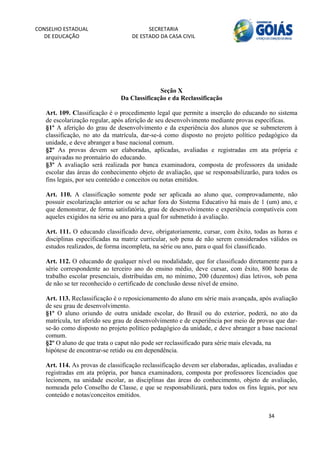 CONSELHO ESTADUAL                         SECRETARIA 
  DE EDUCAÇÃO                       DE ESTADO DA CASA CIVIL 
                                                                                                        


    



                                             Seção X
                               Da Classificação e da Reclassificação

   Art. 109. Classificação é o procedimento legal que permite a inserção do educando no sistema
   de escolarização regular, após aferição de seu desenvolvimento mediante provas específicas.
   §1º A aferição do grau de desenvolvimento e da experiência dos alunos que se submeterem à
   classificação, no ato da matrícula, dar-se-á como disposto no projeto político pedagógico da
   unidade, e deve abranger a base nacional comum.
   §2º As provas devem ser elaboradas, aplicadas, avaliadas e registradas em ata própria e
   arquivadas no prontuário do educando.
   §3º A avaliação será realizada por banca examinadora, composta de professores da unidade
   escolar das áreas do conhecimento objeto de avaliação, que se responsabilizarão, para todos os
   fins legais, por seu conteúdo e conceitos ou notas emitidos.

   Art. 110. A classificação somente pode ser aplicada ao aluno que, comprovadamente, não
   possuir escolarização anterior ou se achar fora do Sistema Educativo há mais de 1 (um) ano, e
   que demonstrar, de forma satisfatória, grau de desenvolvimento e experiência compatíveis com
   aqueles exigidos na série ou ano para a qual for submetido à avaliação.

   Art. 111. O educando classificado deve, obrigatoriamente, cursar, com êxito, todas as horas e
   disciplinas especificadas na matriz curricular, sob pena de não serem considerados válidos os
   estudos realizados, de forma incompleta, na série ou ano, para o qual foi classificado.

   Art. 112. O educando de qualquer nível ou modalidade, que for classificado diretamente para a
   série correspondente ao terceiro ano do ensino médio, deve cursar, com êxito, 800 horas de
   trabalho escolar presenciais, distribuídas em, no mínimo, 200 (duzentos) dias letivos, sob pena
   de não se ter reconhecido o certificado de conclusão desse nível de ensino.

   Art. 113. Reclassificação é o reposicionamento do aluno em série mais avançada, após avaliação
   de seu grau de desenvolvimento.
   §1º O aluno oriundo de outra unidade escolar, do Brasil ou do exterior, poderá, no ato da
   matrícula, ter aferido seu grau de desenvolvimento e de experiência por meio de provas que dar-
   se-ão como disposto no projeto político pedagógico da unidade, e deve abranger a base nacional
   comum.
   §2º O aluno de que trata o caput não pode ser reclassificado para série mais elevada, na
   hipótese de encontrar-se retido ou em dependência.

   Art. 114. As provas de classificação reclassificação devem ser elaboradas, aplicadas, avaliadas e
   registradas em ata própria, por banca examinadora, composta por professores licenciados que
   lecionem, na unidade escolar, as disciplinas das áreas do conhecimento, objeto de avaliação,
   nomeada pelo Conselho de Classe, e que se responsabilizará, para todos os fins legais, por seu
   conteúdo e notas/conceitos emitidos.


                                                                                        34 
        
 