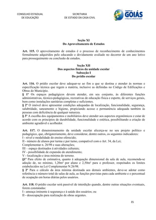 CONSELHO ESTADUAL                         SECRETARIA 
  DE EDUCAÇÃO                       DE ESTADO DA CASA CIVIL 
                                                                                                          


    
    
                                            Seção XI
                                   Do Aproveitamento de Estudos

   Art. 115. O aproveitamento de estudos é o processo de reconhecimento de conhecimentos
   formalmente adquiridos pelo educando e devidamente avaliado no decorrer de um ano letivo
   para prosseguimento ou conclusão de estudos.

                                              Seção XII
                               Dos aspectos físicos da unidade escolar
                                             Subseção I
                                         Do prédio escolar

   Art. 116. O prédio escolar deve adequar-se ao fim a que se destina e atender às normas e
   especificação técnica que regem a matéria, inclusive as definidas no Código de Edificações e
   Obras do Município.
   § 1º Os espaços pedagógicos devem atender, em seu conjunto, às diferentes funções
   administrativas, técnico-pedagógicas, recreativas de educação física e esporte, de serviços gerais,
   bem como instalações sanitárias completas e suficientes.
   § 2º O imóvel deve apresentar condições adequadas de localização, funcionalidade, segurança,
   salubridade, saneamento e higiene, propiciando acesso e permanência adequada também às
   pessoas com deficiência de qualquer natureza.
   § 3º A escolha dos equipamentos e mobiliários deve atender aos aspectos ergonômicos e estar de
   acordo com os princípios de durabilidade, funcionalidade e estética, possibilitando a criação de
   ambiente agradável e acolhedor.

   Art. 117. O dimensionamento da unidade escolar alicerça-se no seu projeto político e
   pedagógico, que, obrigatoriamente, deve considerar, dentre outros, os seguintes indicadores:
   I - nível e modalidade do ensino oferecido;
   II - número de alunos por turma e por turno, compatível com o Art. 34, da Lei;
   Complementar n. 26/98 e suas alterações;
   III – espaço destinados à atividades culturais;
   IV - possibilidade de expansão do atendimento;
   V - localização e área mínima do terreno.
   §1º Para efeito de estimativa, quanto à adequação dimensional da sala de aula, recomenda-se
   adoção de, no mínimo, 1,20m² por aluno e 2,50m² para o professor, respeitados os limites
   estabelecidos na Lei Complementar N.26/98.
   § 2º Para o cálculo da área mínima destinada aos demais ambientes, deve-se adotar como
   referência o número total de salas de aula, as funções previstas para cada ambiente e o percentual
   de ocupação em horas diárias pelos usuários.

   Art. 118. O prédio escolar será passível de interdição quando, dentre outras situações eventuais,
   forem constatadas:
   I - ameaça iminente à segurança e à saúde dos usuários; ou
   II - desocupação para realização de obras urgentes.

                                                                                          35 
        
 