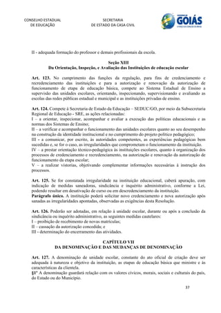 CONSELHO ESTADUAL                         SECRETARIA 
  DE EDUCAÇÃO                       DE ESTADO DA CASA CIVIL 
                                                                                                   


    
   II - adequada formação do professor e demais profissionais da escola.

                                          Seção XIII
            Da Orientação, Inspeção, e Avaliação das Instituições de educação escolar

   Art. 123. No cumprimento das funções da regulação, para fins de credenciamento e
   recredenciamento das instituições e para a autorização e renovação da autorização de
   funcionamento de etapa de educação básica, compete ao Sistema Estadual de Ensino a
   supervisão das unidades escolares, orientando, inspecionando, supervisionando e avaliando as
   escolas das redes públicas estadual e municipal e as instituições privadas de ensino.

   Art. 124. Compete à Secretaria de Estado da Educação – SEDUC/GO, por meio da Subsecretaria
   Regional de Educação - SRE, as ações relacionadas:
   I – a orientar, inspecionar, acompanhar e avaliar a execução das políticas educacionais e as
   normas dos Sistemas de Ensino;
   II – a verificar e acompanhar o funcionamento das unidades escolares quanto ao seu desempenho
   na construção da identidade institucional e no cumprimento do projeto político pedagógico;
   III - a comunicar, por escrito, às autoridades competentes, as experiências pedagógicas bem
   sucedidas e, se for o caso, as irregularidades que comprometam o funcionamento da instituição.
   IV – a prestar orientação técnico-pedagógica às instituições escolares, quanto à organização dos
   processos de credenciamento e recredenciamento, na autorização e renovação da autorização de
   funcionamento da etapa escolar;
   V – a realizar vistorias, objetivando complementar informações necessárias à instrução dos
   processos.

   Art. 125. Se for constatada irregularidade na instituição educacional, caberá apuração, com
   indicação de medidas saneadoras, sindicância e inquérito administrativo, conforme a Lei,
   podendo resultar em desativação de curso ou em descredenciamento da instituição.
   Parágrafo único. A instituição poderá solicitar novo credenciamento e nova autorização após
   sanadas as irregularidades apontadas, observadas as exigências desta Resolução.

   Art. 126. Poderão ser adotadas, em relação à unidade escolar, durante ou após a conclusão da
   sindicância ou inquérito administrativo, as seguintes medidas cautelares:
   I – proibição de recebimento de novas matrículas;
   II – cassação da autorização concedida; e
   III - determinação do encerramento das atividades.

                                CAPÍTULO VII
               DA DENOMINAÇÃO E DAS MUDANÇAS DE DENOMINAÇÃO

   Art. 127. A denominação de unidade escolar, constante do ato oficial de criação deve ser
   adequada à natureza e objetivo da instituição, as etapas de educação básica que ministre e às
   características da clientela.
   §1º A denominação guardará relação com os valores cívicos, morais, sociais e culturais do país,
   do Estado ou do Município.

                                                                                       37 
        
 