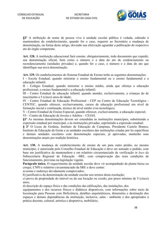 CONSELHO ESTADUAL                         SECRETARIA 
  DE EDUCAÇÃO                       DE ESTADO DA CASA CIVIL 
                                                                                                      


    
   §2º A atribuição de nome de pessoa viva à unidade escolar pública é vedada, cabendo à
   mantenedora do estabelecimento, quando for o caso, requerer ao Secretário a mudança de
   denominação, na forma deste artigo, devendo sua efetivação aguardar a publicação do respectivo
   ato do órgão competente.

   Art. 128. A instituição educacional fará constar, obrigatoriamente, todo documento que expedir,
   sua denominação oficial, bem como o número e a data do ato de credenciamento ou
   recredenciamento (unidades privadas) e, quando for o caso, o número e a data do ato que
   identifique sua nova denominação.

   Art. 129. Os estabelecimentos do Sistema Estadual de Ensino terão as seguintes denominações:
   I - Escola Estadual, quando ministrar o ensino fundamental ou o ensino fundamental e a
   educação infantil;
   II - Colégio Estadual, quando ministrar o ensino médio, ainda que ofereça a educação
   profissional, o ensino fundamental e a educação infantil;
   III - Centro Estadual de educação infantil, quando atender, exclusivamente, a crianças do de
   nascimento a 5 (cinco) anos de idade;
   IV - Centro Estadual de Educação Profissional - CEP ou Centro de Educação Tecnológica -
   CENTEC, quando oferecer, exclusivamente, cursos de educação profissional em nível de
   formação inicial e continuada, técnico de nível médio e/ou tecnológico;
   V - Centro Estadual de Ensino Especial, quando oferecer, exclusivamente, a educação especial;
   VI – Centro de Educação de Jovens e Adultos – CEJAS.
   §1º As mesmas denominações devem ser estendidas às instituições municipais, substituindo a
   expressão estadual por municipal, e às instituições privadas, suprimindo a expressão estadual.
   § 2º O Liceu de Goiânia, Instituto de Educação de Campinas, Presidente Castelo Branco,
   Instituto de Educação de Goiás e as unidades escolares das instituições criadas por lei específicas
   e demais unidades escolares com denominação especiais, já aprovadas, manterão suas
   denominações atuais por tradição histórica.

   Art. 130. A mudança de estabelecimento de ensino de um para outro prédio, no mesmo
   município, é autorizada pelo Conselho Estadual de Educação e deve ser autuado o pedido, com
   base em justificativa da mantenedora e em relatório circunstanciado de verificação in loco da
   Subsecretaria Regional de Educação –SRE, com comprovação das reais condições de
   funcionamento, previstas na legislação vigente.
   Parágrafo único. O requerimento da unidade escolar deve vir acompanhado de planta baixa ou
   croqui; CNPJ e relatório circunstanciado da SRE e deve contar:
   a) nome e endereço devidamente comprovados;
   b) justificativa da denominação da unidade escolar nos termos desta resolução;
   c) prova de propriedade do imóvel ou da sua locação ou cessão, por prazo mínimo de 5 (cinco)
   anos;
   d) descrição do espaço físico e das condições das edificações, das instalações, dos
   equipamentos e dos recursos físicos e didáticos disponíveis, com informações sobre meio de
   locomoção para Pessoas com Deficiência, detalhes arquitetônicos, dimensões e destinação dos
   espaços e demais dependências da instituição, inclusive, salas - ambiente e dos apropriados à
   prática docente, cultural, artística e desportiva, mobiliário;

                                                                                          38 
        
 