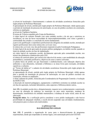 CONSELHO ESTADUAL                         SECRETARIA 
  DE EDUCAÇÃO                       DE ESTADO DA CASA CIVIL 
                                                                                                      


    
   e) alvará de localização e funcionamento e cadastro de atividades econômicas fornecidos pelo
   órgão próprio da Prefeitura Municipal;
   f) apresentação do alvará, emitido pelo órgão próprio da Prefeitura Municipal, válido apenas para
   o período de tramitação do processo de autorização, no caso de prédios escolares em construção,
   reforma ou ampliação;
   g) alvará da Vigilância Sanitária;
   h) termo de Vistoria expedido pelo Corpo de Bombeiros;
   i) cópia legível do contrato firmado com outra unidade escolar e do ato que a autorizou ou
   reconheceu, no caso de haver necessidade de intercomplementaridade, com vistas a garantir a
   continuidade dos estudos e a conclusão do ensino fundamental;
   j) prova de qualificação e experiência profissional dos dirigentes da unidade escolar, atestada por
   registro profissional, bem como síntese dos curricula vitae;
   k) síntese dos curricula vitae dos profissionais responsáveis pela Coordenação Pedagógica;
   l) cópia legível da ata de aprovação do projeto político pedagógico, no âmbito escolar, quando se
   tratar de unidade escolar em fase de implantação;
   m) cópia legível do regimento escolar, devidamente aprovado pela comunidade escolar, nos
   termos dos parâmetros estabelecidos pelo CEE;
   n) síntese do currículo pleno, por curso(s) de cada nível de ensino, e por modalidade de educação
   pretendido(s), constando justificativa, objetivos do curso e matriz curricular;
   o) planta baixa do prédio em que funcionará o estabelecimento, com indicação objetiva dos
   ambientes e suas dimensões, incluindo a biblioteca e as áreas livres para recreação, atividades
   esportivas e culturais;
   p) “Termo de habite-se” e cadastro de atividades econômicas fornecidos pelo órgão próprio da
   Prefeitura Municipal;
   q) apresentação do alvará, emitido pelo órgão próprio da Prefeitura Municipal, válido apenas
   para o período de tramitação do processo de autorização, no caso de prédios escolares em
   construção, reforma ou ampliação;
   r) ficha cadastral do prédio, fornecida pela Coordenadoria de Programação Controle e Avaliação
   da SEDUC/GO;
   s) descrição do material pedagógico, equipamento e mobiliário existentes na unidade escolar ou
   em fase de aquisição, incluindo laboratórios, salas especiais e biblioteca dentre outros.

   Art. 131. A unidade escolar deve, obrigatoriamente, requerer novo credenciamento e autorização
   no caso de alteração de endereço no município ou para outro município, mudança de
   denominação, transferência de entidade mantenedora e mudança de razão social, antes de sua
   efetivação.
   Parágrafo único. Se a verificação prévia considerar o novo prédio inadequado e não houver
   possibilidade de adequação imediata, a escola deverá suspender suas atividades imediatamente,
   sem prejuízos para os alunos nela matriculados.

                                        CAPÍTULO VIII
                                   DAS DISPOSIÇÕES GERAIS

   Art. 132. É permitida a organização de curso para o desenvolvimento de programas
   experimentais, desde que respeitadas as normas legais, com autorização prévia do CEE/GO.

                                                                                          39 
        
 