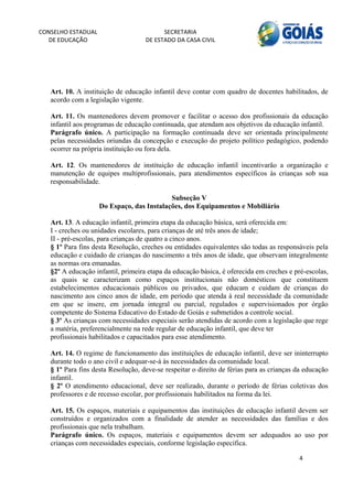 CONSELHO ESTADUAL                         SECRETARIA 
  DE EDUCAÇÃO                       DE ESTADO DA CASA CIVIL 
                                                                                                         


    


   Art. 10. A instituição de educação infantil deve contar com quadro de docentes habilitados, de
   acordo com a legislação vigente.

   Art. 11. Os mantenedores devem promover e facilitar o acesso dos profissionais da educação
   infantil aos programas de educação continuada, que atendam aos objetivos da educação infantil.
   Parágrafo único. A participação na formação continuada deve ser orientada principalmente
   pelas necessidades oriundas da concepção e execução do projeto político pedagógico, podendo
   ocorrer na própria instituição ou fora dela.

   Art. 12. Os mantenedores de instituição de educação infantil incentivarão a organização e
   manutenção de equipes multiprofissionais, para atendimentos específicos às crianças sob sua
   responsabilidade.

                                            Subseção V
                     Do Espaço, das Instalações, dos Equipamentos e Mobiliário

   Art. 13. A educação infantil, primeira etapa da educação básica, será oferecida em:
   I - creches ou unidades escolares, para crianças de até três anos de idade;
   II - pré-escolas, para crianças de quatro a cinco anos.
   § 1º Para fins desta Resolução, creches ou entidades equivalentes são todas as responsáveis pela
   educação e cuidado de crianças do nascimento a três anos de idade, que observam integralmente
   as normas ora emanadas.
   §2º A educação infantil, primeira etapa da educação básica, é oferecida em creches e pré-escolas,
   as quais se caracterizam como espaços institucionais não domésticos que constituem
   estabelecimentos educacionais públicos ou privados, que educam e cuidam de crianças do
   nascimento aos cinco anos de idade, em período que atenda à real necessidade da comunidade
   em que se insere, em jornada integral ou parcial, regulados e supervisionados por órgão
   competente do Sistema Educativo do Estado de Goiás e submetidos a controle social.
   § 3º As crianças com necessidades especiais serão atendidas de acordo com a legislação que rege
   a matéria, preferencialmente na rede regular de educação infantil, que deve ter
   profissionais habilitados e capacitados para esse atendimento.

   Art. 14. O regime de funcionamento das instituições de educação infantil, deve ser ininterrupto
   durante todo o ano civil e adequar-se-á às necessidades da comunidade local.
   § 1º Para fins desta Resolução, deve-se respeitar o direito de férias para as crianças da educação
   infantil.
   § 2º O atendimento educacional, deve ser realizado, durante o período de férias coletivas dos
   professores e de recesso escolar, por profissionais habilitados na forma da lei.

   Art. 15. Os espaços, materiais e equipamentos das instituições de educação infantil devem ser
   construídos e organizados com a finalidade de atender as necessidades das famílias e dos
   profissionais que nela trabalham.
   Parágrafo único. Os espaços, materiais e equipamentos devem ser adequados ao uso por
   crianças com necessidades especiais, conforme legislação específica.

                                                                                          4 
        
 