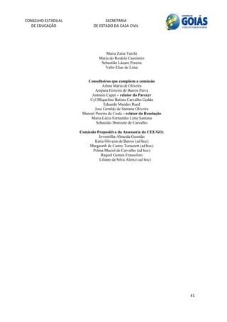 CONSELHO ESTADUAL                 SECRETARIA 
  DE EDUCAÇÃO               DE ESTADO DA CASA CIVIL 
                                                                              


    
                                   Maria Zaira Turchi
                               Maria do Rosário Cassimiro
                                Sebastião Lázaro Pereira
                                  Valto Elias de Lima


                         Conselheiros que compõem a comissão
                                 Ailma Maria de Oliveira
                             Ampara Ferreira de Barros Paiva
                           Antonio Cappi – relator do Parecer
                          Cyl Miquelina Batista Carvalho Gedda
                                  Eduardo Mendes Reed
                            José Geraldo de Santana Oliveira
                      Manoel Pereira da Costa – relator da Resolução
                          Maria Lúcia Fernandes Lima Santana
                             Sebastião Donizete de Carvalho

                     Comissão Propositiva da Assessoria do CEE/GO:
                               Joventilha Almeida Gusmão
                             Kátia Oliveira de Barros (ad hoc)
                          Margareth de Castro Tomazett (ad hoc)
                            Pelma Maciel de Carvalho (ad hoc)
                                Raquel Gomes Frausolino
                               Liliane da Silva Aleixo (ad hoc) 




                                                                       41 
        
 