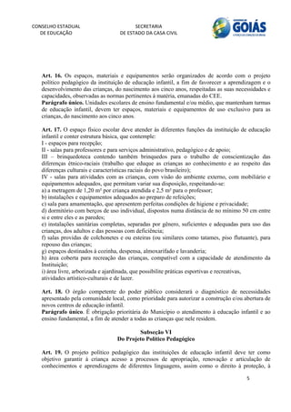 CONSELHO ESTADUAL                        SECRETARIA 
  DE EDUCAÇÃO                      DE ESTADO DA CASA CIVIL 
                                                                                                       


    


   Art. 16. Os espaços, materiais e equipamentos serão organizados de acordo com o projeto
   político pedagógico da instituição de educação infantil, a fim de favorecer a aprendizagem e o
   desenvolvimento das crianças, do nascimento aos cinco anos, respeitadas as suas necessidades e
   capacidades, observadas as normas pertinentes à matéria, emanadas do CEE.
   Parágrafo único. Unidades escolares de ensino fundamental e/ou médio, que mantenham turmas
   de educação infantil, devem ter espaços, materiais e equipamentos de uso exclusivo para as
   crianças, do nascimento aos cinco anos.

   Art. 17. O espaço físico escolar deve atender às diferentes funções da instituição de educação
   infantil e conter estrutura básica, que contemple:
   I - espaços para recepção;
   II - salas para professores e para serviços administrativo, pedagógico e de apoio;
   III – brinquedoteca contendo também brinquedos para o trabalho de conscientização das
   diferenças étnico-raciais (trabalho que eduque as crianças ao conhecimento e ao respeito das
   diferenças culturais e características raciais do povo brasileiro);
   IV - salas para atividades com as crianças, com visão do ambiente externo, com mobiliário e
   equipamentos adequados, que permitam variar sua disposição, respeitando-se:
   a) a metragem de 1,20 m² por criança atendida e 2,5 m² para o professor;
   b) instalações e equipamentos adequados ao preparo de refeições;
   c) sala para amamentação, que apresentem perfeitas condições de higiene e privacidade;
   d) dormitório com berços de uso individual, dispostos numa distância de no mínimo 50 cm entre
   si e entre eles e as paredes;
   e) instalações sanitárias completas, separadas por gênero, suficientes e adequadas para uso das
   crianças, dos adultos e das pessoas com deficiência;
   f) salas providas de colchonetes e ou esteiras (ou similares como tatames, piso flutuante), para
   repouso das crianças;
   g) espaços destinados à cozinha, despensa, almoxarifado e lavanderia;
   h) área coberta para recreação das crianças, compatível com a capacidade de atendimento da
   Instituição;
   i) área livre, arborizada e ajardinada, que possibilite práticas esportivas e recreativas,
   atividades artístico-culturais e de lazer.

   Art. 18. O órgão competente do poder público considerará o diagnóstico de necessidades
   apresentado pela comunidade local, como prioridade para autorizar a construção e/ou abertura de
   novos centros de educação infantil.
   Parágrafo único. É obrigação prioritária do Município o atendimento à educação infantil e ao
   ensino fundamental, a fim de atender a todas as crianças que nele residem.

                                          Subseção VI
                                  Do Projeto Político Pedagógico

   Art. 19. O projeto político pedagógico das instituições de educação infantil deve ter como
   objetivo garantir à criança acesso a processos de apropriação, renovação e articulação de
   conhecimentos e aprendizagens de diferentes linguagens, assim como o direito à proteção, à

                                                                                         5 
        
 