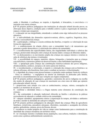 CONSELHO ESTADUAL                          SECRETARIA 
  DE EDUCAÇÃO                        DE ESTADO DA CASA CIVIL 
                                                                                                            


    
   saúde, à liberdade, à confiança, ao respeito, à dignidade, à brincadeira, à convivência e à
   interação com outras crianças.
   § 1º Os projetos políticos pedagógicos das instituições de educação infantil deverão prever, na
   efetivação desse objetivo, condições para o trabalho coletivo e para a organização de materiais,
   espaços e tempos que assegurem:
   I - a educação em sua integralidade, entendendo o cuidado como algo indissociável ao processo
   educativo;
   II - a indivisibilidade das dimensões expressivo-motora, afetiva, cognitiva, linguística, ética,
   estética e sociocultural da criança;
   III - a participação, o diálogo e a escuta cotidiana das famílias, o respeito e a valorização de suas
   formas de organização;
   IV - o estabelecimento de relação efetiva com a comunidade local e de mecanismos que
   garantam a gestão democrática e a valorização dos saberes da comunidade;
   V - o reconhecimento das especificidades etárias, das singularidades individuais e coletivas das
   crianças, promovendo interações entre crianças de mesma idade e crianças de diferentes idades;
   VI - os deslocamentos e os movimentos amplos das crianças nos espaços internos e externos às
   salas de referência das turmas e à instituição;
   VII - a acessibilidade de espaços, materiais, objetos, brinquedos e instruções para as crianças
   com deficiência, transtornos globais de desenvolvimento e altas habilidades/superdotação;
   VIII - a apropriação pelas crianças das contribuições histórico-culturais dos povos indígenas,
   afrodescendentes, asiáticos, europeus e de outros países da América;
   IX - o reconhecimento, a valorização, o respeito e a interação das crianças com as histórias e as
   culturas africanas, afro-brasileiras, bem como o combate ao racismo e à discriminação;
   X - a dignidade da criança como pessoa humana e a proteção contra qualquer forma de violência
   – física ou simbólica – e negligência no interior da instituição ou praticadas pela família,
   prevendo os encaminhamentos de suas violações aos órgãos competentes.
   § 2º Os projetos políticos pedagógicos, garantida a autonomia dos povos indígenas na escolha
   dos modos de educação de suas crianças do nascimento aos cinco anos de idade que optarem
   pela educação infantil, devem:
   I - proporcionar uma relação viva com os conhecimentos, crenças, valores, concepções de
   mundo e as memórias de seu povo;
   II - reafirmar a identidade étnica e a língua materna como elementos de constituição das
   crianças;
   III - dar continuidade à educação tradicional oferecida na família e articular-se às práticas
   socioculturais de educação e cuidado coletivos da comunidade;
   IV - adequar calendário, agrupamentos etários e organização de tempos, atividades e ambientes
   de modo a atender às demandas de cada povo indígena.
   § 3º Os projetos políticos pedagógicos da educação infantil das crianças filhas de agricultores
   familiares, extrativistas, pescadores artesanais, ribeirinhos, assentados e acampados da reforma
   agrária, quilombolas, caiçaras, povos da floresta, devem:
   I - reconhecer os modos próprios de vida no campo como fundamentais para a constituição da
   identidade das crianças moradoras em territórios rurais;
   II - ter vinculação inerente à realidade dessas populações, suas culturas, tradições e identidades,
   assim como a práticas ambientalmente sustentáveis;


                                                                                             6 
        
 