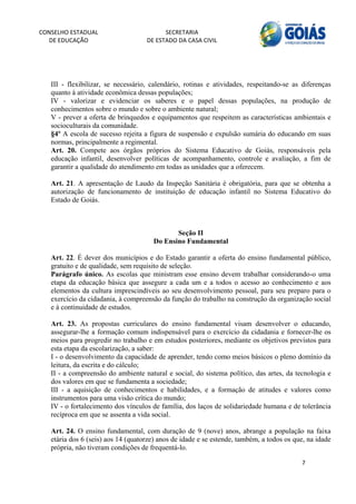 CONSELHO ESTADUAL                         SECRETARIA 
  DE EDUCAÇÃO                       DE ESTADO DA CASA CIVIL 
                                                                                                         


    
   III - flexibilizar, se necessário, calendário, rotinas e atividades, respeitando-se as diferenças
   quanto à atividade econômica dessas populações;
   IV - valorizar e evidenciar os saberes e o papel dessas populações, na produção de
   conhecimentos sobre o mundo e sobre o ambiente natural;
   V - prever a oferta de brinquedos e equipamentos que respeitem as características ambientais e
   socioculturais da comunidade.
   §4º A escola de sucesso rejeita a figura de suspensão e expulsão sumária do educando em suas
   normas, principalmente a regimental.
   Art. 20. Compete aos órgãos próprios do Sistema Educativo de Goiás, responsáveis pela
   educação infantil, desenvolver políticas de acompanhamento, controle e avaliação, a fim de
   garantir a qualidade do atendimento em todas as unidades que a oferecem.

   Art. 21. A apresentação de Laudo da Inspeção Sanitária é obrigatória, para que se obtenha a
   autorização de funcionamento de instituição de educação infantil no Sistema Educativo do
   Estado de Goiás.



                                             Seção II
                                      Do Ensino Fundamental

   Art. 22. É dever dos municípios e do Estado garantir a oferta do ensino fundamental público,
   gratuito e de qualidade, sem requisito de seleção.
   Parágrafo único. As escolas que ministram esse ensino devem trabalhar considerando-o uma
   etapa da educação básica que assegure a cada um e a todos o acesso ao conhecimento e aos
   elementos da cultura imprescindíveis ao seu desenvolvimento pessoal, para seu preparo para o
   exercício da cidadania, à compreensão da função do trabalho na construção da organização social
   e à continuidade de estudos.

   Art. 23. As propostas curriculares do ensino fundamental visam desenvolver o educando,
   assegurar-lhe a formação comum indispensável para o exercício da cidadania e fornecer-lhe os
   meios para progredir no trabalho e em estudos posteriores, mediante os objetivos previstos para
   esta etapa da escolarização, a saber:
   I - o desenvolvimento da capacidade de aprender, tendo como meios básicos o pleno domínio da
   leitura, da escrita e do cálculo;
   II - a compreensão do ambiente natural e social, do sistema político, das artes, da tecnologia e
   dos valores em que se fundamenta a sociedade;
   III - a aquisição de conhecimentos e habilidades, e a formação de atitudes e valores como
   instrumentos para uma visão crítica do mundo;
   IV - o fortalecimento dos vínculos de família, dos laços de solidariedade humana e de tolerância
   recíproca em que se assenta a vida social.

   Art. 24. O ensino fundamental, com duração de 9 (nove) anos, abrange a população na faixa
   etária dos 6 (seis) aos 14 (quatorze) anos de idade e se estende, também, a todos os que, na idade
   própria, não tiveram condições de frequentá-lo.

                                                                                          7 
        
 