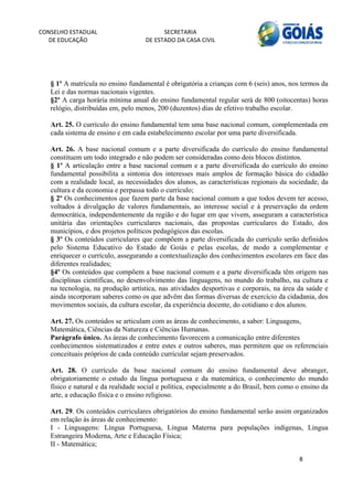 CONSELHO ESTADUAL                         SECRETARIA 
  DE EDUCAÇÃO                       DE ESTADO DA CASA CIVIL 
                                                                                                         


    
   § 1º A matrícula no ensino fundamental é obrigatória a crianças com 6 (seis) anos, nos termos da
   Lei e das normas nacionais vigentes.
   §2º A carga horária mínima anual do ensino fundamental regular será de 800 (oitocentas) horas
   relógio, distribuídas em, pelo menos, 200 (duzentos) dias de efetivo trabalho escolar.

   Art. 25. O currículo do ensino fundamental tem uma base nacional comum, complementada em
   cada sistema de ensino e em cada estabelecimento escolar por uma parte diversificada.

   Art. 26. A base nacional comum e a parte diversificada do currículo do ensino fundamental
   constituem um todo integrado e não podem ser consideradas como dois blocos distintos.
   § 1º A articulação entre a base nacional comum e a parte diversificada do currículo do ensino
   fundamental possibilita a sintonia dos interesses mais amplos de formação básica do cidadão
   com a realidade local, as necessidades dos alunos, as características regionais da sociedade, da
   cultura e da economia e perpassa todo o currículo;
   § 2º Os conhecimentos que fazem parte da base nacional comum a que todos devem ter acesso,
   voltados à divulgação de valores fundamentais, ao interesse social e à preservação da ordem
   democrática, independentemente da região e do lugar em que vivem, asseguram a característica
   unitária das orientações curriculares nacionais, das propostas curriculares do Estado, dos
   municípios, e dos projetos políticos pedagógicos das escolas.
   § 3º Os conteúdos curriculares que compõem a parte diversificada do currículo serão definidos
   pelo Sistema Educativo do Estado de Goiás e pelas escolas, de modo a complementar e
   enriquecer o currículo, assegurando a contextualização dos conhecimentos escolares em face das
   diferentes realidades;
   §4º Os conteúdos que compõem a base nacional comum e a parte diversificada têm origem nas
   disciplinas científicas, no desenvolvimento das linguagens, no mundo do trabalho, na cultura e
   na tecnologia, na produção artística, nas atividades desportivas e corporais, na área da saúde e
   ainda incorporam saberes como os que advêm das formas diversas de exercício da cidadania, dos
   movimentos sociais, da cultura escolar, da experiência docente, do cotidiano e dos alunos.

   Art. 27. Os conteúdos se articulam com as áreas de conhecimento, a saber: Linguagens,
   Matemática, Ciências da Natureza e Ciências Humanas.
   Parágrafo único. As áreas de conhecimento favorecem a comunicação entre diferentes
   conhecimentos sistematizados e entre estes e outros saberes, mas permitem que os referenciais
   conceituais próprios de cada conteúdo curricular sejam preservados.

   Art. 28. O currículo da base nacional comum do ensino fundamental deve abranger,
   obrigatoriamente o estudo da língua portuguesa e da matemática, o conhecimento do mundo
   físico e natural e da realidade social e política, especialmente a do Brasil, bem como o ensino da
   arte, a educação física e o ensino religioso.

   Art. 29. Os conteúdos curriculares obrigatórios do ensino fundamental serão assim organizados
   em relação às áreas de conhecimento:
   I - Linguagens: Língua Portuguesa, Língua Materna para populações indígenas, Língua
   Estrangeira Moderna, Arte e Educação Física;
   II - Matemática;

                                                                                          8 
        
 