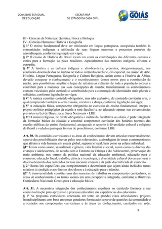 CONSELHO ESTADUAL                         SECRETARIA 
  DE EDUCAÇÃO                       DE ESTADO DA CASA CIVIL 
                                                                                                      


    
   III - Ciências da Natureza: Química, Física e Biologia
   IV - Ciências Humanas: História e Geografia
   § 1º O ensino fundamental deve ser ministrado em língua portuguesa, assegurada também às
   comunidades indígenas a utilização de suas línguas maternas e processos próprios de
   aprendizagem, conforme legislação em vigor;
   § 2º O ensino de História do Brasil levará em conta as contribuições das diferentes culturas e
   etnias para a formação do povo brasileiro, especialmente das matrizes indígena, africana e
   européia;
   § 3º A história e as culturas indígena e afro-brasileira, presentes, obrigatoriamente, nos
   conteúdos desenvolvidos no âmbito de todo o currículo escolar e, em especial, no ensino de Arte,
   História, Língua Portuguesa, Geografia e Cultura Religiosa, assim como a História da África,
   deverão assegurar o conhecimento e o reconhecimento desses povos para a constituição da
   nação, pois possibilitam ampliar o leque de referências culturais de toda a população escolar e
   contribuir para a mudança das suas concepções de mundo, transformando os conhecimentos
   comuns veiculados pelo currículo e contribuindo para a construção de identidades mais plurais e
   solidárias, conforme legislação em vigor;
   § 4º A música constitui conteúdo obrigatório, mas não exclusivo, do conteúdo curricular arte, o
   qual compreende também as artes visuais, o teatro e a dança, conforme legislação em vigor;
   § 5º A educação física, componente obrigatório do currículo do ensino fundamental, integra o
   projeto político pedagógico da escola e será facultativa ao educando apenas nas circunstâncias
   previstas na Lei de Diretrizes e Bases Nacionais - LDB.
   § 6º O ensino religioso, de oferta obrigatória e matrícula facultativa ao aluno, é parte integrante
   da formação básica do cidadão e constitui componente curricular dos horários normais das
   escolas públicas de ensino fundamental, assegurado o respeito à diversidade cultural e religiosa
   do Brasil e vedadas quaisquer formas de proselitismo, conforme LDB.

   Art. 30. Os conteúdos curriculares e as áreas de conhecimento devem articular transversalmente,
   a partir das possibilidades abertas pelos seus referenciais, a abordagem de temas contemporâneos
   que afetam a vida humana em escala global, regional e local, bem como na esfera individual.
   §1º Temas como saúde, sexualidade e gênero, vida familiar e social, assim como os direitos das
   crianças e adolescentes, de acordo com o Estatuto da Criança e do Adolescente, preservação do
   meio ambiente, nos termos da política nacional de educação ambiental, educação para o
   consumo, educação fiscal, trabalho, ciência e tecnologia, e diversidade cultural devem permear o
   desenvolvimento dos conteúdos da base nacional comum e da parte diversificada do currículo.
   § 2º Outras leis específicas que complementam e determinam que sejam ainda incluídos temas
   relativos à condição e aos direitos dos idosos e à educação para o trânsito.
   §3º A transversalidade constitui uma das maneiras de trabalhar os componentes curriculares, as
   áreas de conhecimento e os temas sociais em uma perspectiva integrada, conforme a Diretrizes
   Curriculares Nacionais Gerais para a educação básica.

   Art. 31. A necessária integração dos conhecimentos escolares no currículo favorece a sua
   contextualização para aproximar o processo educativo das experiências dos educandos.
   § 1º As propostas curriculares ordenadas em torno de grandes eixos articuladores, projetos
   interdisciplinares com base em temas geradores formulados a partir de questões da comunidade e
   articulados aos componentes curriculares e às áreas de conhecimento, currículos em rede,

                                                                                           9 
        
 