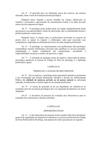 Art. 4º – O periciado deve ser informado acerca dos motivos, das técnicas
utilizadas, datas e local da avaliação pericial psicológica.
Parágrafo único: Quando a pessoa atendida for criança, adolescente ou
interdito, é necessária a apresentação de consentimento formal a ser dado por pelo
menos um dos responsáveis legais.
Art. 5º – O psicólogo perito poderá atuar em equipe multiprofissional desde
que preserve sua especificidade e limite de intervenção, não se subordinando técnica e
profissionalmente a outras áreas.
Parágrafo único: A relação entre os profissionais envolvidos no contexto da
perícia deve se pautar no respeito e colaboração, cada qual exercendo suas
competências, respeitadas as atribuições privativas de cada categoria profissional.
Art. 6º – O psicólogo, no relacionamento com profissionais não psicólogos,
compartilhará somente informações relevantes para qualificar os serviços prestados,
resguardando o caráter confidencial das comunicações, assinalando a
responsabilidade, de quem as receber, de preservar o sigilo.
Art. 7º – A utilização de quaisquer meios de registro e observação da prática
psicológica obedecerá às normas do Código de Ética do psicólogo e à legislação
profissional vigente.
CAPÍTULO II
PRODUÇÃO A ANÁLISE DE DOCUMENTOS
Art. 8º – Em seu parecer, o psicólogo perito apresentará indicativos pertinentes
à sua investigação que possam diretamente subsidiar a decisão da Administração
Pública, de entidade de natureza privada ou de pessoa natural na solicitação
realizada, reconhecendo os limites legais de sua atuação profissional.
Art. 9º – A recusa do periciado ou de seu dependente em submeter-se às
avaliações para fins de perícia psicológica deve ser registrada devidamente nos meios
adequados.
Art.10 – A devolutiva do processo de avaliação deve direcionar-se para os
resultados dos instrumentos e técnicas utilizados.
CAPÍTULO III
DISPOSIÇÕES FINAIS
Art. 11 – A não observância da presente norma constitui falta ético-disciplinar,
passível de capitulação nos dispositivos referentes ao exercício profissional do Código
de Ética Profissional do Psicólogo, sem prejuízo de outros que possam ser arguidos.
 