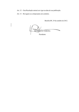 Art. 12 – Esta Resolução entrará em vigor na data de sua publicação.
Art. 13 – Revogam-se as disposições em contrário.
Brasília-DF, 29 de outubro de 2012.
HUMBERTO VERONA
Presidente
 