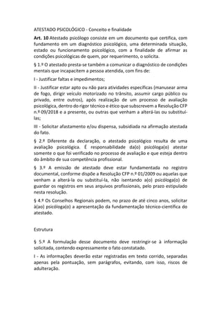 ATESTADO PSICOLÓGICO - Conceito e finalidade
Art. 10 Atestado psicólogo consiste em um documento que certifica, com
fundamento em um diagnóstico psicológico, uma determinada situação,
estado ou funcionamento psicológico, com a finalidade de afirmar as
condições psicológicas de quem, por requerimento, o solicita.
§ 1.º O atestado presta-se também a comunicar o diagnóstico de condições
mentais que incapacitem a pessoa atendida, com fins de:
I - Justificar faltas e impedimentos;
II - Justificar estar apto ou não para atividades específicas (manusear arma
de fogo, dirigir veículo motorizado no trânsito, assumir cargo público ou
privado, entre outros), após realização de um processo de avaliação
psicológica, dentro do rigor técnico e ético que subscrevem a Resolução CFP
n.º 09/2018 e a presente, ou outras que venham a alterá-las ou substituí-
las;
III - Solicitar afastamento e/ou dispensa, subsidiada na afirmação atestada
do fato.
§ 2.º Diferente da declaração, o atestado psicológico resulta de uma
avaliação psicológica. É responsabilidade da(o) psicóloga(o) atestar
somente o que foi verificado no processo de avaliação e que esteja dentro
do âmbito de sua competência profissional.
§ 3.º A emissão de atestado deve estar fundamentada no registro
documental, conforme dispõe a Resolução CFP n.º 01/2009 ou aquelas que
venham a alterá-la ou substituí-la, não isentando a(o) psicóloga(o) de
guardar os registros em seus arquivos profissionais, pelo prazo estipulado
nesta resolução.
§ 4.º Os Conselhos Regionais podem, no prazo de até cinco anos, solicitar
à(ao) psicóloga(o) a apresentação da fundamentação técnico-científica do
atestado.
Estrutura
§ 5.º A formulação desse documento deve restringir-se à informação
solicitada, contendo expressamente o fato constatado.
I - As informações deverão estar registradas em texto corrido, separadas
apenas pela pontuação, sem parágrafos, evitando, com isso, riscos de
adulteração.
 