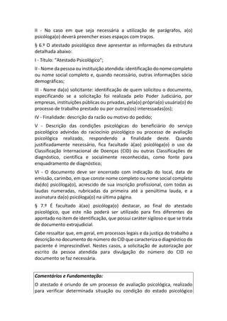 II - No caso em que seja necessária a utilização de parágrafos, a(o)
psicóloga(o) deverá preencher esses espaços com traços.
§ 6.º O atestado psicológico deve apresentar as informações da estrutura
detalhada abaixo:
I - Título: "Atestado Psicológico";
II - Nome da pessoa ou instituição atendida: identificação do nome completo
ou nome social completo e, quando necessário, outras informações sócio
demográficas;
III - Nome da(o) solicitante: identificação de quem solicitou o documento,
especificando se a solicitação foi realizada pelo Poder Judiciário, por
empresas, instituições públicas ou privadas, pela(o) própria(o) usuária(o) do
processo de trabalho prestado ou por outras(os) interessadas(os);
IV - Finalidade: descrição da razão ou motivo do pedido;
V - Descrição das condições psicológicas do beneficiário do serviço
psicológico advindas do raciocínio psicológico ou processo de avaliação
psicológica realizado, respondendo a finalidade deste. Quando
justificadamente necessário, fica facultado à(ao) psicóloga(o) o uso da
Classificação Internacional de Doenças (CID) ou outras Classificações de
diagnóstico, científica e socialmente reconhecidas, como fonte para
enquadramento de diagnóstico;
VI - O documento deve ser encerrado com indicação do local, data de
emissão, carimbo, em que conste nome completo ou nome social completo
da(do) psicóloga(o), acrescido de sua inscrição profissional, com todas as
laudas numeradas, rubricadas da primeira até a penúltima lauda, e a
assinatura da(o) psicóloga(o) na última página.
§ 7.º É facultado à(ao) psicóloga(o) destacar, ao final do atestado
psicológico, que este não poderá ser utilizado para fins diferentes do
apontado no item de identificação, que possui caráter sigiloso e que se trata
de documento extrajudicial.
Cabe ressaltar que, em geral, em processos legais e da justiça do trabalho a
descrição no documento do número do CID que caracteriza o diagnóstico do
paciente é imprescindível. Nestes casos, a solicitação de autorização por
escrito da pessoa atendida para divulgação do número do CID no
documento se faz necessária.
Comentários e Fundamentação:
O atestado é oriundo de um processo de avaliação psicológica, realizado
para verificar determinada situação ou condição do estado psicológico
 