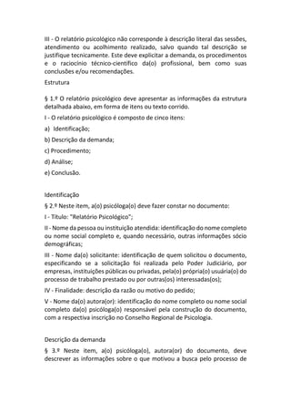 III - O relatório psicológico não corresponde à descrição literal das sessões,
atendimento ou acolhimento realizado, salvo quando tal descrição se
justifique tecnicamente. Este deve explicitar a demanda, os procedimentos
e o raciocínio técnico-científico da(o) profissional, bem como suas
conclusões e/ou recomendações.
Estrutura
§ 1.º O relatório psicológico deve apresentar as informações da estrutura
detalhada abaixo, em forma de itens ou texto corrido.
I - O relatório psicológico é composto de cinco itens:
a) Identificação;
b) Descrição da demanda;
c) Procedimento;
d) Análise;
e) Conclusão.
Identificação
§ 2.º Neste item, a(o) psicóloga(o) deve fazer constar no documento:
I - Título: "Relatório Psicológico";
II - Nome da pessoa ou instituição atendida: identificação do nome completo
ou nome social completo e, quando necessário, outras informações sócio
demográficas;
III - Nome da(o) solicitante: identificação de quem solicitou o documento,
especificando se a solicitação foi realizada pelo Poder Judiciário, por
empresas, instituições públicas ou privadas, pela(o) própria(o) usuária(o) do
processo de trabalho prestado ou por outras(os) interessadas(os);
IV - Finalidade: descrição da razão ou motivo do pedido;
V - Nome da(o) autora(or): identificação do nome completo ou nome social
completo da(o) psicóloga(o) responsável pela construção do documento,
com a respectiva inscrição no Conselho Regional de Psicologia.
Descrição da demanda
§ 3.º Neste item, a(o) psicóloga(o), autora(or) do documento, deve
descrever as informações sobre o que motivou a busca pelo processo de
 