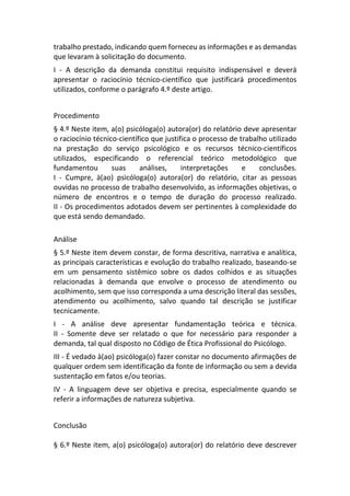 trabalho prestado, indicando quem forneceu as informações e as demandas
que levaram à solicitação do documento.
I - A descrição da demanda constitui requisito indispensável e deverá
apresentar o raciocínio técnico-científico que justificará procedimentos
utilizados, conforme o parágrafo 4.º deste artigo.
Procedimento
§ 4.º Neste item, a(o) psicóloga(o) autora(or) do relatório deve apresentar
o raciocínio técnico-científico que justifica o processo de trabalho utilizado
na prestação do serviço psicológico e os recursos técnico-científicos
utilizados, especificando o referencial teórico metodológico que
fundamentou suas análises, interpretações e conclusões.
I - Cumpre, à(ao) psicóloga(o) autora(or) do relatório, citar as pessoas
ouvidas no processo de trabalho desenvolvido, as informações objetivas, o
número de encontros e o tempo de duração do processo realizado.
II - Os procedimentos adotados devem ser pertinentes à complexidade do
que está sendo demandado.
Análise
§ 5.º Neste item devem constar, de forma descritiva, narrativa e analítica,
as principais características e evolução do trabalho realizado, baseando-se
em um pensamento sistêmico sobre os dados colhidos e as situações
relacionadas à demanda que envolve o processo de atendimento ou
acolhimento, sem que isso corresponda a uma descrição literal das sessões,
atendimento ou acolhimento, salvo quando tal descrição se justificar
tecnicamente.
I - A análise deve apresentar fundamentação teórica e técnica.
II - Somente deve ser relatado o que for necessário para responder a
demanda, tal qual disposto no Código de Ética Profissional do Psicólogo.
III - É vedado à(ao) psicóloga(o) fazer constar no documento afirmações de
qualquer ordem sem identificação da fonte de informação ou sem a devida
sustentação em fatos e/ou teorias.
IV - A linguagem deve ser objetiva e precisa, especialmente quando se
referir a informações de natureza subjetiva.
Conclusão
§ 6.º Neste item, a(o) psicóloga(o) autora(or) do relatório deve descrever
 