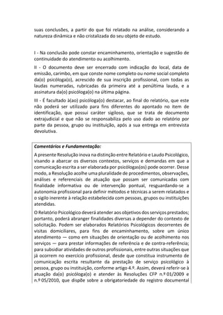 suas conclusões, a partir do que foi relatado na análise, considerando a
natureza dinâmica e não cristalizada do seu objeto de estudo.
I - Na conclusão pode constar encaminhamento, orientação e sugestão de
continuidade do atendimento ou acolhimento.
II - O documento deve ser encerrado com indicação do local, data de
emissão, carimbo, em que conste nome completo ou nome social completo
da(o) psicóloga(o), acrescido de sua inscrição profissional, com todas as
laudas numeradas, rubricadas da primeira até a penúltima lauda, e a
assinatura da(o) psicóloga(o) na última página.
III - É facultado à(ao) psicóloga(o) destacar, ao final do relatório, que este
não poderá ser utilizado para fins diferentes do apontado no item de
identificação, que possui caráter sigiloso, que se trata de documento
extrajudicial e que não se responsabiliza pelo uso dado ao relatório por
parte da pessoa, grupo ou instituição, após a sua entrega em entrevista
devolutiva.
Comentários e Fundamentação:
A presente Resolução inova na distinção entre Relatório e Laudo Psicológico,
visando a abarcar os diversos contextos, serviços e demandas em que a
comunicação escrita a ser elaborada por psicólogas(os) pode ocorrer. Desse
modo, a Resolução acolhe uma pluralidade de procedimentos, observações,
análises e referenciais de atuação que possam ser comunicadas com
finalidade informativa ou de intervenção pontual, resguardando-se a
autonomia profissional para definir métodos e técnicas a serem relatados e
o sigilo inerente à relação estabelecida com pessoas, grupos ou instituições
atendidas.
O Relatório Psicológico deverá atender aos objetivos dos serviços prestados;
portanto, poderá abranger finalidades diversas a depender do contexto de
solicitação. Podem ser elaborados Relatórios Psicológicos decorrentes de
visitas domiciliares, para fins de encaminhamento, sobre um único
atendimento — como em situações de orientação ou de acolhimento nos
serviços — para prestar informações de referência e de contra-referência;
para subsidiar atividades de outros profissionais, entre outras situações que
já ocorrem no exercício profissional, desde que constitua instrumento de
comunicação escrita resultante da prestação de serviço psicológico à
pessoa, grupo ou instituição, conforme artigo 4.º. Assim, deverá referir-se à
atuação da(o) psicóloga(o) e atender às Resoluções CFP n.º 01/2009 e
n.º 05/2010, que dispõe sobre a obrigatoriedade do registro documental
 
