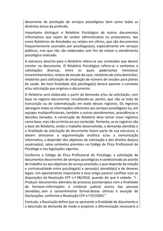 decorrente da prestação de serviços psicológicos bem como todas as
diretrizes éticas da profissão.
Importante distinguir o Relatório Psicológico de outros documentos
informativos que sejam de caráter administrativo ou protocolares, tais
como Relatórios de Atividades ou relatos em ofícios, que são documentos
frequentemente assinados por psicólogas(os), especialmente em serviços
públicos, mas que não são elaborados com fim de relatar o atendimento
psicológico realizado.
A estrutura descrita para o Relatório refere-se aos conteúdos que devem
constar no documento. O Relatório Psicológico refere-se a contextos e
solicitações diversas, entre os quais poderíamos mencionar
encaminhamentos, relatos de estudo de caso, relatórios de visita domiciliar,
relatórios para solicitação de ampliação de número de sessões para planos
de saúde. No item finalidade a(o) psicóloga(o) deverá apontar o contexto
e/ou solicitação que originou o documento.
O Relatório será elaborado a partir da demanda e/ou da solicitação, com
base no registro documental, ressaltando-se, porém, que não se trata de
transcrição ou de sistematização em texto desses registros. Os registros
abrangem todas as informações referentes aos serviços psicológicos ou, em
equipes multiprofissionais, também a outros atendimentos, providências e
decisões tomadas. A construção do Relatório deve tomar esses registros
como base, mas não se limita ao seu conteúdo. Portanto, se os registros são
a base do Relatório, então o trabalho desenvolvido, a demanda atendida e
a finalidade da solicitação do documento fazem parte de sua estrutura, e
devem direcionar a argumentação analítica e/ou a comunicação
informativa, a depender dos objetivos da solicitação e dos direitos das(os)
usuárias(os), salvo contextos previstos no Código de Ética Profissional do
Psicólogo e nas legislações vigentes.
Conforme o Código de Ética Profissional do Psicólogo, a solicitação de
documentos decorrentes de serviços psicológicos é condicionada ao acordo
de trabalho ou aos objetivos do serviço prestado, o que depende da relação
e contratualidade entre psicóloga(o) e pessoa(s) atendida(s) e de deveres
legais. Um apontamento importante é esse artigo parecer conflitar com as
disposições da Resolução CFP n.º 08/2010, quando diz que é vedado: “I -
Produzir documentos advindos do processo psicoterápico com a finalidade
de fornecer informações à instância judicial acerca das pessoas
atendidas, sem o consentimento formal destas últimas à exceção de
Declarações, conforme a Resolução CFP n.º 07/2003.”
Contudo, a Resolução define que se apresente a finalidade do documento e
a descrição da demanda de modo a propiciar a diferenciação necessária a
 
