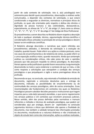 partir de cada contexto de solicitação. Isto é, a(o) psicóloga(o) tem
autonomia para decidir quais procedimentos, observações e análises serão
comunicados, a depender dos contextos de solicitação, o que estará
condicionado a resguardar as diretrizes, normativas e princípios éticos da
profissão, os quais são orientados pelo respeito e defesa dos direitos e
dignidade da pessoa humana e das coletividades, destacando-se,
especialmente, as alíneas de “e” a “h”, do artigo 1.º, bem como as alíneas
“a”, “b”, “c”, “f”, “g”, “j” e “k” do artigo 2.º do Código de Ética Profissional.
Os procedimentos a serem descritos no Relatório dizem respeito a descrição
de toda e qualquer atividade, técnica, argumentação técnico-científica e
considerações éticas utilizadas na prestação de serviço psicológico e devem
basear-se em evidências científicas.
O Relatório abrange descrições e narrativas que sejam referidas aos
procedimentos adotados, à demanda da solicitação e à evolução do
trabalho, quando houver. Pode referir-se a ações e a relatos pontuais, como
nos casos de encaminhamentos e de relatórios de visitas, ou pode referir-se
a uma exposição analítica maior, quando necessário. Ainda que contemple
análises ou considerações críticas, não cabe juízos de valor e opiniões
pessoais que não possuam respaldo na ciência psicológica. As descrições
literais apenas serão justificáveis quando forem necessárias à argumentação
desenvolvida no texto e para evidenciar o contexto de que se trata, e não
como resposta a solicitações que extrapolem a condição dos serviços
psicológicos e que prejudiquem o sigilo e outras prerrogativas éticas da
profissão.
Recomenda-se que, na conclusão, seja retomada a finalidade da emissão do
documento, registrado a entrevista devolutiva para a entrega do
documento, indicadas as possibilidades de encaminhamento ou de
continuidade dos serviços psicológicos, além de outras orientações. Essas
recomendações são fundamentais em contextos nos quais os Relatórios
Psicológicos possam subsidiar decisões pessoais e institucionais que tragam
impactos para a vida da(s) pessoa(s) atendidas, o que ocorre regularmente
nos serviços públicos e em contextos que envolvem processos judiciais.
Nesse sentido, além dos prazos definidos pelas normativas e manuais
referentes a métodos e técnicas de avaliação psicológica, que podem ser
considerados aqui por analogia, devem ser explicitados na conclusão
argumentos técnicos e éticos que delimitem não apenas a finalidade do
documento, mas também a validade temporal das informações prestadas
no documento, ressaltando-se a natureza dinâmica e não cristalizada do
objeto de estudo bem como das intervenções, ações ou análises realizadas.
 