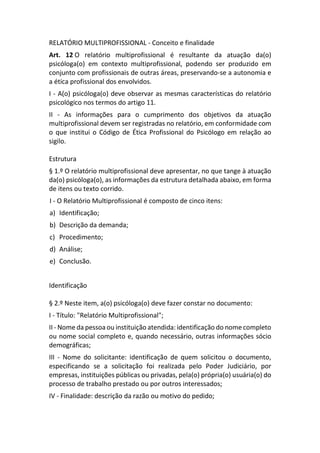 RELATÓRIO MULTIPROFISSIONAL - Conceito e finalidade
Art. 12 O relatório multiprofissional é resultante da atuação da(o)
psicóloga(o) em contexto multiprofissional, podendo ser produzido em
conjunto com profissionais de outras áreas, preservando-se a autonomia e
a ética profissional dos envolvidos.
I - A(o) psicóloga(o) deve observar as mesmas características do relatório
psicológico nos termos do artigo 11.
II - As informações para o cumprimento dos objetivos da atuação
multiprofissional devem ser registradas no relatório, em conformidade com
o que institui o Código de Ética Profissional do Psicólogo em relação ao
sigilo.
Estrutura
§ 1.º O relatório multiprofissional deve apresentar, no que tange à atuação
da(o) psicóloga(o), as informações da estrutura detalhada abaixo, em forma
de itens ou texto corrido.
I - O Relatório Multiprofissional é composto de cinco itens:
a) Identificação;
b) Descrição da demanda;
c) Procedimento;
d) Análise;
e) Conclusão.
Identificação
§ 2.º Neste item, a(o) psicóloga(o) deve fazer constar no documento:
I - Título: "Relatório Multiprofissional";
II - Nome da pessoa ou instituição atendida: identificação do nome completo
ou nome social completo e, quando necessário, outras informações sócio
demográficas;
III - Nome do solicitante: identificação de quem solicitou o documento,
especificando se a solicitação foi realizada pelo Poder Judiciário, por
empresas, instituições públicas ou privadas, pela(o) própria(o) usuária(o) do
processo de trabalho prestado ou por outros interessados;
IV - Finalidade: descrição da razão ou motivo do pedido;
 