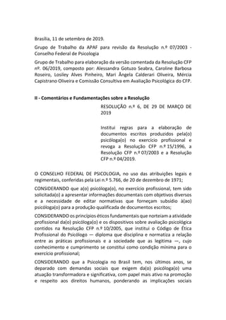 Brasília, 11 de setembro de 2019.
Grupo de Trabalho da APAF para revisão da Resolução n.º 07/2003 -
Conselho Federal de Psicologia
Grupo de Trabalho para elaboração da versão comentada da Resolução CFP
nº. 06/2019, composto por: Alessandra Gotuzo Seabra, Caroline Barbosa
Roseiro, Losiley Alves Pinheiro, Mari Ângela Calderari Oliveira, Mércia
Capistrano Oliveira e Comissão Consultiva em Avaliação Psicológica do CFP.
II - Comentários e Fundamentações sobre a Resolução
RESOLUÇÃO n.º 6, DE 29 DE MARÇO DE
2019
Institui regras para a elaboração de
documentos escritos produzidos pela(o)
psicóloga(o) no exercício profissional e
revoga a Resolução CFP n.º 15/1996, a
Resolução CFP n.º 07/2003 e a Resolução
CFP n.º 04/2019.
O CONSELHO FEDERAL DE PSICOLOGIA, no uso das atribuições legais e
regimentais, conferidas pela Lei n.º 5.766, de 20 de dezembro de 1971;
CONSIDERANDO que a(o) psicóloga(o), no exercício profissional, tem sido
solicitada(o) a apresentar informações documentais com objetivos diversos
e a necessidade de editar normativas que forneçam subsídio à(ao)
psicóloga(o) para a produção qualificada de documentos escritos;
CONSIDERANDO os princípios éticos fundamentais que norteiam a atividade
profissional da(o) psicóloga(o) e os dispositivos sobre avaliação psicológica
contidos na Resolução CFP n.º 10/2005, que institui o Código de Ética
Profissional do Psicólogo — diploma que disciplina e normatiza a relação
entre as práticas profissionais e a sociedade que as legitima —, cujo
conhecimento e cumprimento se constitui como condição mínima para o
exercício profissional;
CONSIDERANDO que a Psicologia no Brasil tem, nos últimos anos, se
deparado com demandas sociais que exigem da(o) psicóloga(o) uma
atuação transformadora e significativa, com papel mais ativo na promoção
e respeito aos direitos humanos, ponderando as implicações sociais
 