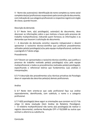 V - Nome das autoras(res): identificação do nome completo ou nome social
completo das(os) profissionais responsáveis pela construção do documento,
com indicação de sua categoria profissional e o respectivo registro em órgão
de classe, quando houver.
Descrição da demanda
§ 3.º Neste item, a(o) psicóloga(o), autora(or) do documento, deve
descrever as informações sobre o que motivou a busca pelo processo de
trabalho multiprofissional, indicando quem forneceu as informações e as
demandas que levaram à solicitação do documento.
I - A descrição da demanda constitui requisito indispensável e deverá
apresentar o raciocínio técnico-científico que justificará procedimentos
utilizados pela(o) psicóloga(o) e/ou pela equipe multiprofissional, conforme
o parágrafo 4.º deste artigo.
Procedimento
§ 4.º Devem ser apresentados o raciocínio técnico-científico, que justifica o
processo de trabalho realizado pela(o) psicóloga(o) e/ou pela equipe
multiprofissional, e todos os procedimentos realizados pela(o) psicóloga(o),
especificando o referencial teórico que fundamentou suas análises e
interpretações.
§ 5.º A descrição dos procedimentos e/ou técnicas privativas da Psicologia
deve vir separada das descritas pelas(os) demais profissionais.
Análise
§ 6.º Neste item orienta-se que cada profissional faça sua análise
separadamente, identificando, com subtítulo, o nome e a categoria
profissional.
§ 7.º A(O) psicóloga(o) deve seguir as orientações que constam no § 5.º do
artigo 11 desta resolução (item Análise do Relatório Psicológico).
I - O relatório multiprofissional não isenta a(o) psicóloga(o) de realizar o
registro documental, conforme Resolução CFP n.º 01/2009 ou outras que
venham a alterá-la ou substituí-la.
Conclusão
 