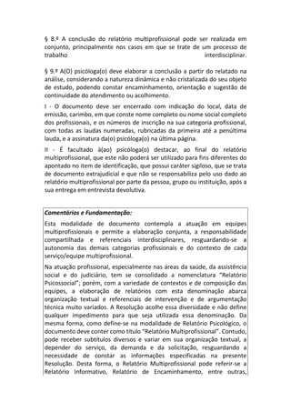 § 8.º A conclusão do relatório multiprofissional pode ser realizada em
conjunto, principalmente nos casos em que se trate de um processo de
trabalho interdisciplinar.
§ 9.º A(O) psicóloga(o) deve elaborar a conclusão a partir do relatado na
análise, considerando a natureza dinâmica e não cristalizada do seu objeto
de estudo, podendo constar encaminhamento, orientação e sugestão de
continuidade do atendimento ou acolhimento.
I - O documento deve ser encerrado com indicação do local, data de
emissão, carimbo, em que conste nome completo ou nome social completo
dos profissionais, e os números de inscrição na sua categoria profissional,
com todas as laudas numeradas, rubricadas da primeira até a penúltima
lauda, e a assinatura da(o) psicóloga(o) na última página.
II - É facultado à(ao) psicóloga(o) destacar, ao final do relatório
multiprofissional, que este não poderá ser utilizado para fins diferentes do
apontado no item de identificação, que possui caráter sigiloso, que se trata
de documento extrajudicial e que não se responsabiliza pelo uso dado ao
relatório multiprofissional por parte da pessoa, grupo ou instituição, após a
sua entrega em entrevista devolutiva.
Comentários e Fundamentação:
Esta modalidade de documento contempla a atuação em equipes
multiprofissionais e permite a elaboração conjunta, a responsabilidade
compartilhada e referenciais interdisciplinares, resguardando-se a
autonomia das demais categorias profissionais e do contexto de cada
serviço/equipe multiprofissional.
Na atuação profissional, especialmente nas áreas da saúde, da assistência
social e do judiciário, tem se consolidado a nomenclatura “Relatório
Psicossocial”; porém, com a variedade de contextos e de composição das
equipes, a elaboração de relatórios com esta denominação abarca
organização textual e referenciais de intervenção e de argumentação
técnica muito variados. A Resolução acolhe essa diversidade e não define
qualquer impedimento para que seja utilizada essa denominação. Da
mesma forma, como define-se na modalidade de Relatório Psicológico, o
documento deve conter como título “Relatório Multiprofissional”. Contudo,
pode receber subtítulos diversos e variar em sua organização textual, a
depender do serviço, da demanda e da solicitação, resguardando a
necessidade de constar as informações especificadas na presente
Resolução. Desta forma, o Relatório Multiprofissional pode referir-se a
Relatório Informativo, Relatório de Encaminhamento, entre outras,
 