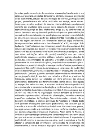 inclusive, podendo ser fruto de uma única intervenção/atendimento – nos
casos, por exemplo, de visitas domiciliares, atendimentos para orientação
ou de acolhimento, estudos de caso, mediação de conflitos, participação em
grupos, procedimentos de saúde realizados em equipe, entre outros.
Importante ressaltar o dever de assumir responsabilidades profissionais
somente por atividades para as quais esteja capacitado pessoal, teórica e
tecnicamente (Código de Ética Profissional, artigo 1.º, b), considerando-se
que as demandas em equipes multiprofissionais possam gerar solicitações
que extrapolem as atribuições da psicologia ou que excedam a possibilidade
de observação e análise a partir dos procedimentos realizados, ou ainda,
que não sejam pertinentes aos referenciais técnicos da(o) profissional.
Reforça-se também a observância das alíneas de “e” a “h”, no artigo 1.º do
Código de Ética Profissional, que concernem aos direitos de usuárias(os) dos
serviços psicológicos, que devem ser inegociáveis nos diversos contextos de
solicitação desses Relatórios e de outros documentos psicológicos, ainda
que sejam solicitações feitas não pela(o) usuária(o), mas por outros
profissionais, serviços e agentes públicos, inclusive quando advindas de
demandas e determinações do judiciário. O Relatório Multiprofissional é
proveniente da atuação multidisciplinar, interdisciplinar ou transdisciplinar.
Cabe observar, quanto à atuação em equipe multiprofissional, que diversos
procedimentos e referenciais são empregados e construídos de modo inter
ou transdisciplinar e, portanto, sua escrita pode ser em conjunto com outros
profissionais. Contudo, quando a atividade desenvolvida no atendimento a
pessoa/grupo/instituição consistir em métodos e técnicas privativos da
Psicologia, estes devem ser relatados em itens diferente dos demais
profissionais, destacando que foram utilizados apenas pela(o) psicóloga(o)
da equipe. Em todos os casos, a estrutura do Relatório Multiprofissional
deve contemplar o estabelecido Resolução, e conforme haja acordo com as
regulamentações das outras profissões envolvidas. A orientação para que a
análise seja destacada na organização textual também se direciona a
evidenciar argumentações, referenciais, observações, métodos e técnicas
específicos e privativos da Psicologia. Caso as informações relatadas não se
baseiem em métodos e técnicas privativas da Psicologia, a redação deste
item pode ser em conjunto com outros profissionais, nos casos em que se
trate de processos de trabalho interdisciplinares. Recomenda-se, porém,
que essa compreensão seja explicitada no texto, conforme regulamentação
das demais categorias profissionais envolvidas. Assim como na Análise, a
Conclusão pode ser redigida em conjunto com outros profissionais nos casos
em que se trate de processos de trabalho interdisciplinares. É importante o
profissional encerrar o documento com data, local e assinatura a fim de
atestar a veracidade das informações apresentadas no documento. Da
mesma forma, a rubrica em todas as páginas assim como a numeração das
 
