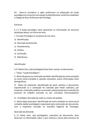 VII - Deve-se considerar o sigilo profissional na elaboração do laudo
psicológico em conjunto com equipe multiprofissional, conforme estabelece
o Código de Ética Profissional do Psicólogo.
Estrutura
§ 1.º O laudo psicológico deve apresentar as informações da estrutura
detalhada abaixo, em forma de itens.
I - O Laudo Psicológico é composto de seis itens:
a) Identificação;
b) Descrição da demanda;
c) Procedimento;
d) Análise;
e) Conclusão;
f) Referências.
Identificação
§ 2.º Neste item, a(o) psicóloga(o) deve fazer constar no documento:
I - Título: "Laudo Psicológico";
II - Nome da pessoa ou instituição atendida: identificação do nome completo
ou nome social completo e, quando necessário, outras informações sócio
demográficas;
III - Nome do solicitante: identificação de quem solicitou o documento,
especificando se a solicitação foi realizada pelo Poder Judiciário, por
empresas, instituições públicas ou privadas, pela(o) própria(o) usuária(o) do
processo de trabalho prestado ou por outras(os) interessadas(os);
IV - Finalidade: descrição da razão ou motivo do pedido;
V - Nome da(o) autora(or): identificação do nome completo ou nome social
completo da(do) psicóloga(o) responsável pela construção do documento,
com a respectiva inscrição no Conselho Regional de Psicologia.
Descrição da demanda
§ 3.º Neste item, a(o) psicóloga(o), autora(or) do documento, deve
descrever as informações sobre o que motivou a busca pelo processo de
 