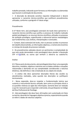 trabalho prestado, indicando quem forneceu as informações e as demandas
que levaram à solicitação do documento.
I - A descrição da demanda constitui requisito indispensável e deverá
apresentar o raciocínio técnico-científico que justificará procedimentos
utilizados, conforme o parágrafo 4.º deste artigo.
Procedimento
§ 4.º Neste item, a(o) psicóloga(o) autora(or) do laudo deve apresentar o
raciocínio técnico-científico que justifica o processo de trabalho realizado
pela(o) psicóloga(o) e os recursos técnico-científicos utilizados no processo
de avaliação psicológica, especificando o referencial teórico metodológico
que fundamentou suas análises, interpretações e conclusões.
I - Cumpre, à(ao) autora(or) do laudo, citar as pessoas ouvidas no processo
de trabalho desenvolvido, as informações objetivas, o número de encontros
e o tempo de duração do processo realizado.
II - Os procedimentos adotados devem ser pertinentes à complexidade do
que está sendo demandado e a(o) psicóloga(o) deve atender à Resolução
CFP n.º 09/2018, ou outras que venham a alterá-la ou substituí-la.
Análise
§ 5.º Nessa parte do documento, a(o) psicóloga(o) deve fazer uma exposição
descritiva, metódica, objetiva e coerente com os dados colhidos e situações
relacionadas à demanda em sua complexidade considerando a natureza
dinâmica, não definitiva e não-cristalizada do seu objeto de estudo.
I - A análise não deve apresentar descrições literais das sessões ou
atendimentos realizados, salvo quando tais descrições se justifiquem
tecnicamente.
II - Nessa exposição, deve-se respeitar a fundamentação teórica que
sustenta o instrumental técnico utilizado, bem como os princípios éticos e
as questões relativas ao sigilo das informações. Somente deve ser relatado
o que for necessário para responder a demanda, tal qual disposto no Código
de Ética Profissional do Psicólogo.
III - A(o) psicóloga(o) não deve fazer afirmações sem sustentação em fatos
ou teorias, devendo ter linguagem objetiva e precisa, especialmente quando
se referir a dados de natureza subjetiva.
 