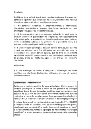Conclusão
§ 6.º Neste item, a(o) psicóloga(o) autora(or) do laudo deve descrever suas
conclusões a partir do que foi relatado na análise, considerando a natureza
dinâmica e não cristalizada do seu objeto de estudo.
I - Na conclusão indicam-se os encaminhamentos e intervenções,
diagnóstico, prognóstico e hipótese diagnóstica, evolução do caso,
orientação ou sugestão de projeto terapêutico.
II - O documento deve ser encerrado com indicação do local, data de
emissão, carimbo, em que conste nome completo ou nome social completo
da(o) psicóloga(o), acrescido de sua inscrição profissional, com todas as
laudas numeradas, rubricadas da primeira até a penúltima lauda, e a
assinatura da(o) psicóloga(o) na última página.
III - É facultado à(ao) psicóloga(o) destacar, ao final do laudo, que este não
poderá ser utilizado para fins diferentes do apontado no item de
identificação, que possui caráter sigiloso, que se trata de documento
extrajudicial e que não se responsabiliza pelo uso dado ao laudo por parte
da pessoa, grupo ou instituição, após a sua entrega em entrevista
devolutiva.
Referências
§ 7.º Na elaboração de laudos, é obrigatória a informação das fontes
científicas ou referências bibliográficas utilizadas, em nota de rodapé,
preferencialmente.
Comentários e Fundamentação:
Destaca-se o caráter específico do laudo psicológico, diferenciando-o do
relatório psicológico. O laudo é fruto de um processo de avaliação
psicológica diante de uma demanda específica e deve apresentar os itens
descritos no § 1.º, com destaque para o procedimento conduzido, a análise
realizada e a conclusão gerada a partir desse processo de avaliação. Em
contrapartida, o relatório não envolve um processo de avaliação psicológica.
O registro documental, em conformidade com a Resolução CFP n.º 01/2009
e a Resolução CFP n.º 005/2010, inclui os “documentos produzidos pela(o)
psicóloga(o) para o usuária(o)/instituição do serviço de psicologia prestado”
e os “documentos resultantes da aplicação de instrumentos de avaliação
psicológica”, a serem arquivados conforme determinado pelas resoluções
citadas.
 