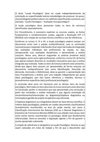 O título "Laudo Psicológico" deve ser usado independentemente da
orientação ou especificidade teórico-metodológica do processo. Se quiser,
o(a) psicólogo(a) poderá colocar um subtítulo especificando o processo, por
exemplo, "Laudo Psicológico – Avaliação neuropsicológica”.
O laudo psicológico deve apresentar todos os itens da estrutura
identificados separadamente.
Em Procedimento, é necessário explicitar os recursos usados, as fontes
fundamentais e complementares usadas, segundo a Resolução CFP n.º
09/2018, com citação de sua base técnica-científica e uso de referências.
Conforme os incisos V, VI e VII, o laudo psicológico poderá compor um
documento único com a equipe multiprofissional, caso as conclusões
necessárias para responder à demanda inicial sejam derivadas da integração
das avaliações individuais dos profissionais da equipe, ou seja,
ultrapassando suas avaliações disciplinares e demandando a análise
conjunta. Nesse caso, deve-se resguardar as práticas privativas da(o)
psicóloga(o), assim como sigilo profissional, conforme o inciso VII, de forma
que apenas estejam descritos os resultados necessários para que a análise
integrada seja realizada. Todos os itens de Estrutura devem estar presentes.
Ainda que alguns itens possam ser apresentados de forma conjunta no
documento multiprofissional (tais como Identificação, Descrição da
demanda, Conclusão e Referências), deve-se garantir a apresentação dos
itens Procedimento e Análise com uma redação independente por parte
da(o) psicóloga(o), pois eles fazem referência a métodos, técnicas e
procedimentos específicos da(o) profissional psicóloga(o).
A conclusão deve estar em harmonia com os demais itens do Laudo
psicológico. Nem todos os itens descritos no inciso I precisam estar descritos
na Conclusão, porém, é necessário que seja apresentada uma conclusão a
partir dos resultados e análise realizados e que alguma orientação de
encaminhamento/intervenções ou diagnóstico/hipótese diagnóstica ou
orientação/sugestão de projeto terapêutico seja oferecida.
A hipótese diagnóstica ou o diagnóstico devem ter base técnica-científica. A
critério da(o) psicóloga(o), poderão ser usados documentos classificatórios
mundialmente reconhecidos na área da saúde mental, tais como a
Classificação Internacional das Doenças (CID) ou o Manual Diagnóstico e
Estatístico de Transtornos Mentais (DSM) em suas edições mais atuais, bem
como outras teorias reconhecidas na psicologia, desde que devidamente
referenciadas. Deve-se consultar a legislação vigente a fim de garantir a
escrita apropriada a demanda.
A citação de referências é obrigatória no Laudo Psicológico. Orienta-se que
sejam colocadas em notas de rodapé a fim de que o documento seja
 