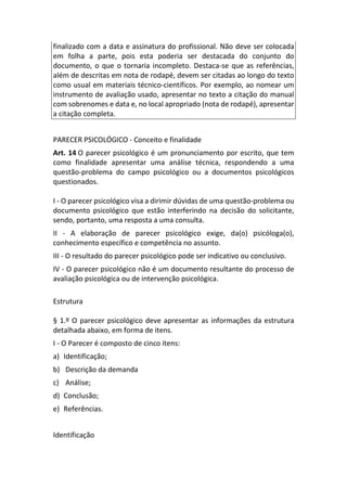 finalizado com a data e assinatura do profissional. Não deve ser colocada
em folha a parte, pois esta poderia ser destacada do conjunto do
documento, o que o tornaria incompleto. Destaca-se que as referências,
além de descritas em nota de rodapé, devem ser citadas ao longo do texto
como usual em materiais técnico-científicos. Por exemplo, ao nomear um
instrumento de avaliação usado, apresentar no texto a citação do manual
com sobrenomes e data e, no local apropriado (nota de rodapé), apresentar
a citação completa.
PARECER PSICOLÓGICO - Conceito e finalidade
Art. 14 O parecer psicológico é um pronunciamento por escrito, que tem
como finalidade apresentar uma análise técnica, respondendo a uma
questão-problema do campo psicológico ou a documentos psicológicos
questionados.
I - O parecer psicológico visa a dirimir dúvidas de uma questão-problema ou
documento psicológico que estão interferindo na decisão do solicitante,
sendo, portanto, uma resposta a uma consulta.
II - A elaboração de parecer psicológico exige, da(o) psicóloga(o),
conhecimento específico e competência no assunto.
III - O resultado do parecer psicológico pode ser indicativo ou conclusivo.
IV - O parecer psicológico não é um documento resultante do processo de
avaliação psicológica ou de intervenção psicológica.
Estrutura
§ 1.º O parecer psicológico deve apresentar as informações da estrutura
detalhada abaixo, em forma de itens.
I - O Parecer é composto de cinco itens:
a) Identificação;
b) Descrição da demanda
c) Análise;
d) Conclusão;
e) Referências.
Identificação
 
