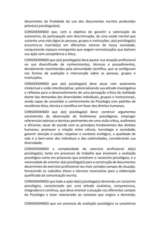 decorrentes da finalidade do uso dos documentos escritos produzidos
pelas(os) psicólogas(os);
CONSIDERANDO que, com o objetivo de garantir a valorização da
autonomia, da participação sem discriminação, de uma saúde mental que
sustente uma vida digna às pessoas, grupos e instituições, a(o) psicóloga(o)
encontra-se inserida(o) em diferentes setores de nossa sociedade,
conquistando espaços emergentes que exigem normatizações que balizem
sua ação com competência e ética;
CONSIDERANDO que a(o) psicóloga(o) deve pautar sua atuação profissional
no uso diversificado de conhecimentos, técnicas e procedimentos,
devidamente reconhecidos pela comunidade científica, que se configuram
nas formas de avaliação e intervenção sobre as pessoas, grupos e
instituições;
CONSIDERANDO que a(o) psicóloga(o) deve atuar com autonomia
intelectual e visão interdisciplinar, potencializando sua atitude investigativa
e reflexiva para o desenvolvimento de uma percepção crítica da realidade
diante das demandas das diversidades individuais, grupais e institucionais,
sendo capaz de consolidar o conhecimento da Psicologia com padrões de
excelência ética, técnica e científica em favor dos direitos humanos;
CONSIDERANDO que a(o) psicóloga(o) deve: construir argumentos
consistentes da observação de fenômenos psicológicos; empregar
referenciais teóricos e técnicos pertinentes em uma visão crítica, autônoma
e eficiente; atuar de acordo com os princípios fundamentais dos direitos
humanos; promover a relação entre ciência, tecnologia e sociedade;
garantir atenção à saúde; respeitar o contexto ecológico, a qualidade de
vida e o bem-estar dos indivíduos e das coletividades, considerando sua
diversidade;
CONSIDERANDO a complexidade do exercício profissional da(o)
psicóloga(o), tanto em processos de trabalho que envolvem a avaliação
psicológica como em processos que envolvem o raciocínio psicológico, e a
necessidade de orientar a(o) psicóloga(o) para a construção de documentos
decorrentes do exercício profissional nos mais variados campos de atuação,
fornecendo os subsídios éticos e técnicos necessários para a elaboração
qualificada da comunicação escrita;
CONSIDERANDO que toda a ação da(o) psicóloga(o) demanda um raciocínio
psicológico, caracterizado por uma atitude avaliativa, compreensiva,
integradora e contínua, que deve orientar a atuação nos diferentes campos
da Psicologia e estar relacionado ao contexto que origina a demanda;
CONSIDERANDO que um processo de avaliação psicológica se caracteriza
 