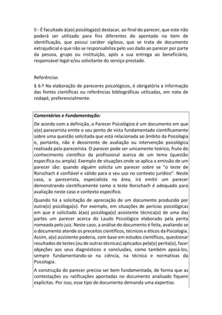 II - É facultado à(ao) psicóloga(o) destacar, ao final do parecer, que este não
poderá ser utilizado para fins diferentes do apontado no item de
identificação, que possui caráter sigiloso, que se trata de documento
extrajudicial e que não se responsabiliza pelo uso dado ao parecer por parte
da pessoa, grupo ou instituição, após a sua entrega ao beneficiário,
responsável legal e/ou solicitante do serviço prestado.
Referências
§ 6.º Na elaboração de pareceres psicológicos, é obrigatória a informação
das fontes científicas ou referências bibliográficas utilizadas, em nota de
rodapé, preferencialmente.
Comentários e Fundamentação:
De acordo com a definição, o Parecer Psicológico é um documento em que
a(o) parecerista emite o seu ponto de vista fundamentado cientificamente
sobre uma questão solicitada que está relacionada ao âmbito da Psicologia
e, portanto, não é decorrente de avaliação ou intervenção psicológica
realizada pela parecerista. O parecer pode ser unicamente teórico, fruto do
conhecimento científico da profissional acerca de um tema (questão
específica ou ampla). Exemplo de situações onde se aplica a emissão de um
parecer são: quando alguém solicita um parecer sobre se “o teste de
Rorschach é confiável e válido para o seu uso no contexto jurídico”. Neste
caso, o parecerista, especialista na área, irá emitir um parecer
demonstrando cientificamente como o teste Rorschach é adequado para
avaliação neste caso e contexto específico.
Quando há a solicitação de apreciação de um documento produzido por
outra(o) psicóloga(o). Por exemplo, em situações de perícias psicológicas
em que é solicitado à(ao) psicóloga(o) assistente técnica(o) de uma das
partes um parecer acerca do Laudo Psicológico elaborado pela perita
nomeada pelo juiz. Neste caso, a análise do documento é feita, avaliando se
o documento atende os preceitos científicos, técnicos e éticos da Psicologia.
Assim, a(o) assistente poderia, com base em estudos científicos, questionar
resultados de testes (ou de outras técnicas) aplicados pela(o) perita(o), fazer
objeções aos seus diagnósticos e conclusões, como também apoiá-los,
sempre fundamentando-se na ciência, na técnica e normativas da
Psicologia.
A construção do parecer precisa ser bem fundamentada, de forma que as
contestações ou ratificações apontadas no documento analisado fiquem
explícitas. Por isso, esse tipo de documento demanda uma expertise.
 