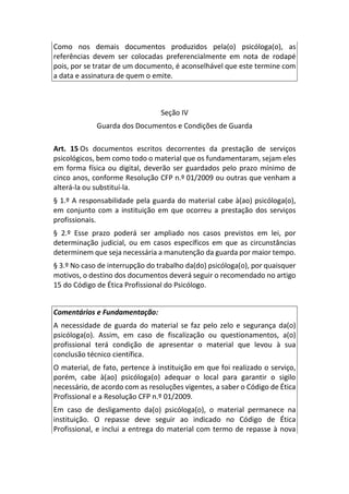 Como nos demais documentos produzidos pela(o) psicóloga(o), as
referências devem ser colocadas preferencialmente em nota de rodapé
pois, por se tratar de um documento, é aconselhável que este termine com
a data e assinatura de quem o emite.
Seção IV
Guarda dos Documentos e Condições de Guarda
Art. 15 Os documentos escritos decorrentes da prestação de serviços
psicológicos, bem como todo o material que os fundamentaram, sejam eles
em forma física ou digital, deverão ser guardados pelo prazo mínimo de
cinco anos, conforme Resolução CFP n.º 01/2009 ou outras que venham a
alterá-la ou substituí-la.
§ 1.º A responsabilidade pela guarda do material cabe à(ao) psicóloga(o),
em conjunto com a instituição em que ocorreu a prestação dos serviços
profissionais.
§ 2.º Esse prazo poderá ser ampliado nos casos previstos em lei, por
determinação judicial, ou em casos específicos em que as circunstâncias
determinem que seja necessária a manutenção da guarda por maior tempo.
§ 3.º No caso de interrupção do trabalho da(do) psicóloga(o), por quaisquer
motivos, o destino dos documentos deverá seguir o recomendado no artigo
15 do Código de Ética Profissional do Psicólogo.
Comentários e Fundamentação:
A necessidade de guarda do material se faz pelo zelo e segurança da(o)
psicóloga(o). Assim, em caso de fiscalização ou questionamentos, a(o)
profissional terá condição de apresentar o material que levou à sua
conclusão técnico científica.
O material, de fato, pertence à instituição em que foi realizado o serviço,
porém, cabe à(ao) psicóloga(o) adequar o local para garantir o sigilo
necessário, de acordo com as resoluções vigentes, a saber o Código de Ética
Profissional e a Resolução CFP n.º 01/2009.
Em caso de desligamento da(o) psicóloga(o), o material permanece na
instituição. O repasse deve seguir ao indicado no Código de Ética
Profissional, e inclui a entrega do material com termo de repasse à nova
 