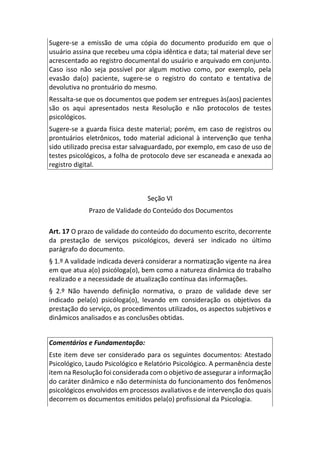 Sugere-se a emissão de uma cópia do documento produzido em que o
usuário assina que recebeu uma cópia idêntica e data; tal material deve ser
acrescentado ao registro documental do usuário e arquivado em conjunto.
Caso isso não seja possível por algum motivo como, por exemplo, pela
evasão da(o) paciente, sugere-se o registro do contato e tentativa de
devolutiva no prontuário do mesmo.
Ressalta-se que os documentos que podem ser entregues às(aos) pacientes
são os aqui apresentados nesta Resolução e não protocolos de testes
psicológicos.
Sugere-se a guarda física deste material; porém, em caso de registros ou
prontuários eletrônicos, todo material adicional à intervenção que tenha
sido utilizado precisa estar salvaguardado, por exemplo, em caso de uso de
testes psicológicos, a folha de protocolo deve ser escaneada e anexada ao
registro digital.
Seção VI
Prazo de Validade do Conteúdo dos Documentos
Art. 17 O prazo de validade do conteúdo do documento escrito, decorrente
da prestação de serviços psicológicos, deverá ser indicado no último
parágrafo do documento.
§ 1.º A validade indicada deverá considerar a normatização vigente na área
em que atua a(o) psicóloga(o), bem como a natureza dinâmica do trabalho
realizado e a necessidade de atualização contínua das informações.
§ 2.º Não havendo definição normativa, o prazo de validade deve ser
indicado pela(o) psicóloga(o), levando em consideração os objetivos da
prestação do serviço, os procedimentos utilizados, os aspectos subjetivos e
dinâmicos analisados e as conclusões obtidas.
Comentários e Fundamentação:
Este item deve ser considerado para os seguintes documentos: Atestado
Psicológico, Laudo Psicológico e Relatório Psicológico. A permanência deste
item na Resolução foi considerada com o objetivo de assegurar a informação
do caráter dinâmico e não determinista do funcionamento dos fenômenos
psicológicos envolvidos em processos avaliativos e de intervenção dos quais
decorrem os documentos emitidos pela(o) profissional da Psicologia.
 