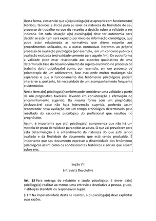 Desta forma, é essencial que a(o) psicóloga(o) se aproprie com fundamentos
teóricos, técnicos e éticos para se valer da natureza da finalidade de seu
processo de trabalho no que diz respeito a decisão sobre a validade a ser
indicada. Em cada situação a(o) psicóloga(o) deve ter autonomia para
decidir se este item será exposto por meio de informação cronológica, que
pode estar relacionada as normativas que dizem respeito aos
procedimentos utilizados, ou a outras normativas inerentes ao próprio
processo de avaliação psicológica (por exemplo, em um concurso público a
avaliação realizada terá validade somente para aquele fim). De outra forma
a validade pode estar relacionada aos aspectos qualitativos de uma
determinada fase do desenvolvimento do sujeito envolvido no processo de
trabalho da(o) psicóloga(o) como, por exemplo, em um processo de
psicoterapia de um adolescente, fase esta onde muitas mudanças são
esperadas e que o funcionamento dos fenômenos psicológicos podem
alterar-se e, portanto, há necessidade de um acompanhamento frequente
e sistemático.
Neste item a(o) psicóloga(o)também pode considerar uma validade a partir
de um prognóstico favorável levando em consideração a efetivação do
encaminhamento sugerido. Da mesma forma com um prognóstico
desfavorável caso não haja intervenção sugerida, podendo assim
recomendar nova avaliação em um tempo cronológico determinado pelo
resultado do raciocínio psicológico do profissional que resultou no
prognóstico.
Assim, é importante que a(o) psicóloga(o) compreenda que não há um
modelo de prazo de validade para todos os casos. O que vai prevalecer para
esta determinação é o entendimento da natureza do que está sendo
avaliado e da finalidade do documento que está sendo produzido. É
importante que seu documento expresse a dinamicidade dos fenômenos
psicológicos assim como os condicionantes históricos e sociais que atuam
sobre eles.
Seção VII
Entrevista Devolutiva
Art. 18 Para entrega do relatório e laudo psicológico, é dever da(o)
psicóloga(o) realizar ao menos uma entrevista devolutiva à pessoa, grupo,
instituição atendida ou responsáveis legais.
§ 1.º Na impossibilidade desta se realizar, a(o) psicóloga(o) deve explicitar
suas razões.
 