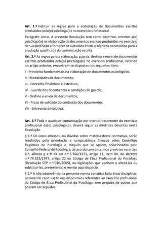 Art. 1.º Instituir as regras para a elaboração de documentos escritos
produzidos pela(o) psicóloga(o) no exercício profissional.
Parágrafo único. A presente Resolução tem como objetivos orientar a(o)
psicóloga(o) na elaboração de documentos escritos produzidos no exercício
da sua profissão e fornecer os subsídios éticos e técnicos necessários para a
produção qualificada da comunicação escrita.
Art. 2.º As regras para a elaboração, guarda, destino e envio de documentos
escritos produzidos pela(o) psicóloga(o) no exercício profissional, referido
no artigo anterior, encontram-se dispostas nos seguintes itens:
I - Princípios fundamentais na elaboração de documentos psicológicos;
II - Modalidades de documentos;
III - Conceito, finalidade e estrutura;
IV - Guarda dos documentos e condições de guarda;
V - Destino e envio de documentos;
VI - Prazo de validade do conteúdo dos documentos;
VII - Entrevista devolutiva.
Art. 3.º Toda e qualquer comunicação por escrito, decorrente do exercício
profissional da(o) psicóloga(o), deverá seguir as diretrizes descritas nesta
Resolução.
§ 1.º Os casos omissos, ou dúvidas sobre matéria desta normativa, serão
resolvidos pela orientação e jurisprudência firmada pelos Conselhos
Regionais de Psicologia e, naquilo que se aplicar, solucionadas pelo
Conselho Federal de Psicologia, de acordo com os termos previstos no artigo
6.º, alíneas g e h da Lei n.º 5.766/1971, artigo 13, item XII, do decreto
n.º 79.822/1977, artigo 22 do Código de Ética Profissional do Psicólogo
(Resolução CFP n.º 010/2005), ou legislações que venham a alterá-las ou
substituí-las, preservando o mérito aqui disposto.
§ 2.º A não-observância da presente norma constitui falta ético-disciplinar,
passível de capitulação nos dispositivos referentes ao exercício profissional
do Código de Ética Profissional do Psicólogo, sem prejuízo de outros que
possam ser arguidos.
 